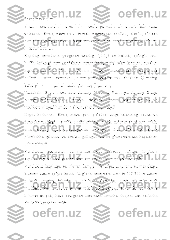 Sharq meva qurti 
Sharq   meva   qurti   olma   va   behi   mevalariga   xuddi   olma   qurti   kabi   zarar
yetkazadi.   Sharq   meva   qurti   danakli   mevalardan   shaf'toli,   olxo‘ri,   o‘rikka
ham ancha zarar yetkazadi. Meva daraxtlarni nihol novdalari zararlanib bora-
bora qurib qoladi.
Kapalagi   qanotlarini   yozganda   uzunligi   1,0-1,5   sm   keLadi,   qo‘ng‘ir   tusli
bo‘lib, ko‘kragi qorniga nisbatan qoramtirroq, mo‘ylovlarida noaniq ravshan
haykalchalar   bor.   Old   qanotlarining   oldingi   chekkasida   oq   dog‘chalar
bo‘ladi.   Tuxumi   taxminan   0,7   mm   yumaloq   yoki   oval   shaklida.   Qurtining
kattaligi 12 mm gacha boradi, g‘umbagi jigar rang.
Tarqalishi.   Sharq   meva   qurti   Janubiy   Yevropa,   Yaponiya,   Janubiy   Xitoy,
Koreya,   AQSh,   Kanada   uchraydi.   Respublikamizda   Farg‘ona   vodiysi   va
Toshkent viloyati hamda Toshkent shahrida uchraydi.
Hayot   kechirishi.   Sharq   meva   qurti   po‘stloq   tangachalarining   ostida   va
daraxtlar   tagidagi   o‘simlik   qoldiqlarining   orasida   oziqpanishini   tamomlab,
pilla   ichidagi   qurtlik   stadiyasida   qishlaydi.   Erta   ko‘klamda   qurtlar
g‘umbakka   aylanadi   va   shaftoli   gullagan   davrda   g‘umbaklardan   kapalaklar
uchib chiqadi.
Kapalaklar   kechqurun   va   namozshomda   aktivroq   bo‘ladi.   Urg‘ochi
kapalaklar paydo bo‘lgandan besh kun keyin tuxum qo‘ya boshlaydi.
Kapalaklar   barglarga   va   qisman   barg   yonliqlariga,   tuguncha   va   mevalarga
bittadan tuxum qo‘yib ketadi. Urg‘ochi kapalaklar umrida 100-200 ta tuxum
qo‘yadi.   Joyning   iqlimiga   va   ob-havo   sharoitiga   qarab   tuxumlar   turli
muddatda rivojlanadi, qulay sharoitda kapalak qo‘ygan tuxumdan uch kunda
lichinka   chiqadi,   havo   soviganda   tuxumdan   lichinka   chiqishi   uch   haftacha
cho‘zilib ketishi mumkin. 