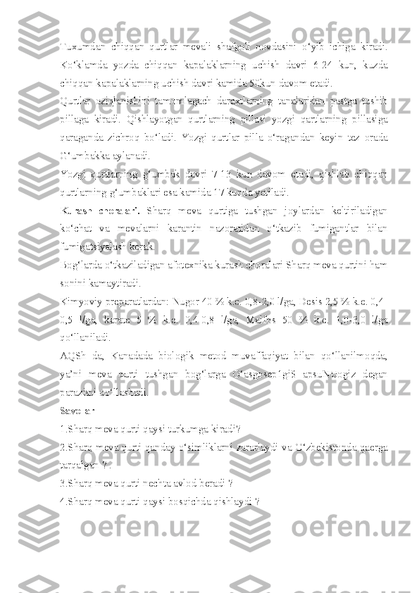 Tuxumdan   chiqqan   qurtlar   mevali   shafgoli   novdasini   o‘yib   ichiga   kiradi.
Ko‘klamda   yozda   chiqqan   kapalaklarning   uchish   davri   6-24   kun,   kuzda
chiqqan kapalaklarning uchish davri kamida 50kun davom etadi.
Qurtlar   oziqlanishini   tamomlagach   daraxtlarning   tanalaridan   pastga   tushib
pillaga   kiradi.   Qishlayotgan   qurtlarning   pillasi   yozgi   qartlarning   pillasiga
qaraganda   zichroq   bo‘ladi.   Yozgi   qurtlar   pilla   o‘ragandan   keyin   tez   orada
G‘umbakka aylanadi.
Yozgi   qurtlarning   g‘umbak   davri   7-13   kun   davom   etadi,   qishlab   chiqqan
qurtlarning g‘umbaklari esa kamida 17 kunda yetiladi.
Kurash   choralari.   Sharq   meva   qurtiga   tushgan   joylardan   keltiriladigan
ko‘chat   va   mevalarni   karantin   nazoratidan   o‘tkazib   fumigantlar   bilan
fumigatsiyalash kerak.
Bog‘larda o‘tkaziladigan afotexnika kurash choralari Sharq meva qurtini ham
sonini kamaytiradi.
Kimyoviy preparatlardan: Nugor 40 % k.e. 0,8-2,0 l/ga, Desis 2,5 % k.e. 0,4-
0,5   l/ga,   karate   5   %   k.e.   0,4-0,8   l/ga,   Malfos   50   %   k.e.   1,0-3,0   l/ga
qo‘llaniladi.
AQSh   da,   Kanadada   biologik   metod   muvaffaqiyat   bilan   qo‘llanilmoqda,
ya’ni   meva   qurti   tushgan   bog‘larga   O‘asgosep1gi$   apsuNUogiz   degan
parazitni qo‘llashadi.
Savollar
1.Sharq meva qurti qaysi turkumga kiradi?
2.Sharq meva qurti qanday o‘simliklarni zararlaydi va O‘zbekistonda qaerga
tarqalgan ? .
3.Sharq meva qurti nechta avlod beradi ?
4.Sharq meva qurti qaysi bosqichda qishlaydi ? 