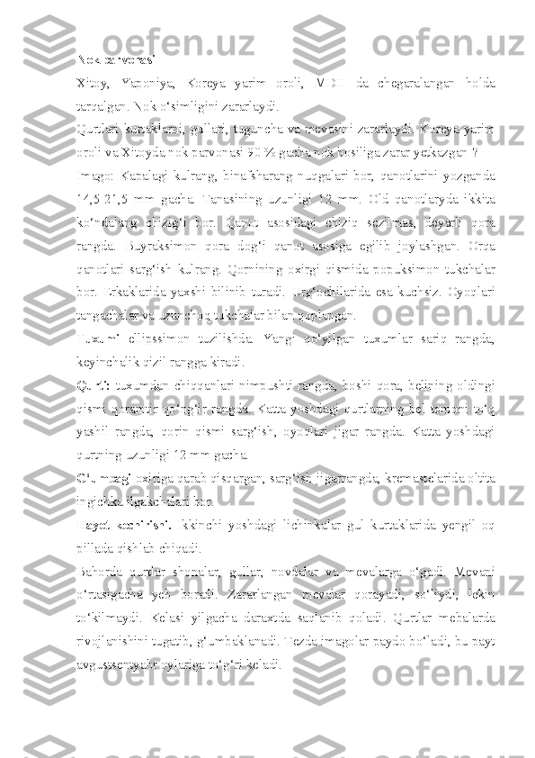 Nok parvonasi — 
Xitoy,   Yaponiya,   Koreya   yarim   oroli,   MDH   da   chegaralangan   holda
tarqalgan. Nok o‘simligini zararlaydi.
Qurtlari kurtaklarni, gullari, tuguncha va mevasini zararlaydi. Koreya yarim
oroli va Xitoyda nok parvonasi 90 % gacha nok hosiliga zarar yetkazgan ?
Imago:   Kapalagi   kulrang,   binafsharang   nuqgalari   bor,   qanotlarini   yozganda
14,5-21,5   mm   gacha.   Tanasining   uzunligi   12   mm.   Old   qanotlaryda   ikkita
ko‘ndalang   chizig‘i   bor.   Qanot   asosidagi   chiziq   sezilmas,   deyarli   qora
rangda.   Buyraksimon   qora   dog‘i   qanot   asosiga   egilib   joylashgan.   Orqa
qanotlari   sarg‘ish   kulrang.   Qornining   oxirgi   qismida   popuksimon   tukchalar
bor.   Erkaklarida   yaxshi   bilinib   turadi.   Urg‘ochilarida   esa   kuchsiz.   Oyoqlari
tangachalar va uzunchoq tukchalar bilan qoplangan.
Tuxumi   ellipssimon   tuzilishda.   Yangi   qo‘yilgan   tuxumlar   sariq   rangda,
keyinchalik qizil rangga kiradi.
Qurti:   tuxumdan chiqqanlari nimpushti rangda, boshi qora, belining oldingi
qismi   qoramtir-qo‘ng‘ir   rangda.   Katta   yoshdagi   qurtlarning   bel   tomoni   to‘q
yashil   rangda,   qorin   qismi   sarg‘ish,   oyoqlari   jigar   rangda.   Katta   yoshdagi
qurtning uzunligi 12 mm gacha.
G‘umbagi  oxiriga qarab qisqargan, sarg‘ish-jigarrangda, kremastelarida oltita
ingichka ilgakchalari bor.
Hayot   kechirishi.   Ikkinchi   yoshdagi   lichinkalar   gul   kurtaklarida   yengil   oq
pillada qishlab chiqadi.
Bahorda   qurtlar   shonalar,   gullar,   novdalar   va   mevalarga   o‘gadi.   Mevani
o‘rtasigacha   yeb   boradi.   Zararlangan   mevalar   qorayadi,   so‘liydi,   lekin
to‘kilmaydi.   Kelasi   yilgacha   daraxtda   saqlanib   qoladi.   Qurtlar   mebalarda
rivojlanishini tugatib, g‘umbaklanadi. Tezda imagolar paydo bo‘ladi, bu payt
avgustsentyabr oylariga to‘g‘ri keladi. 