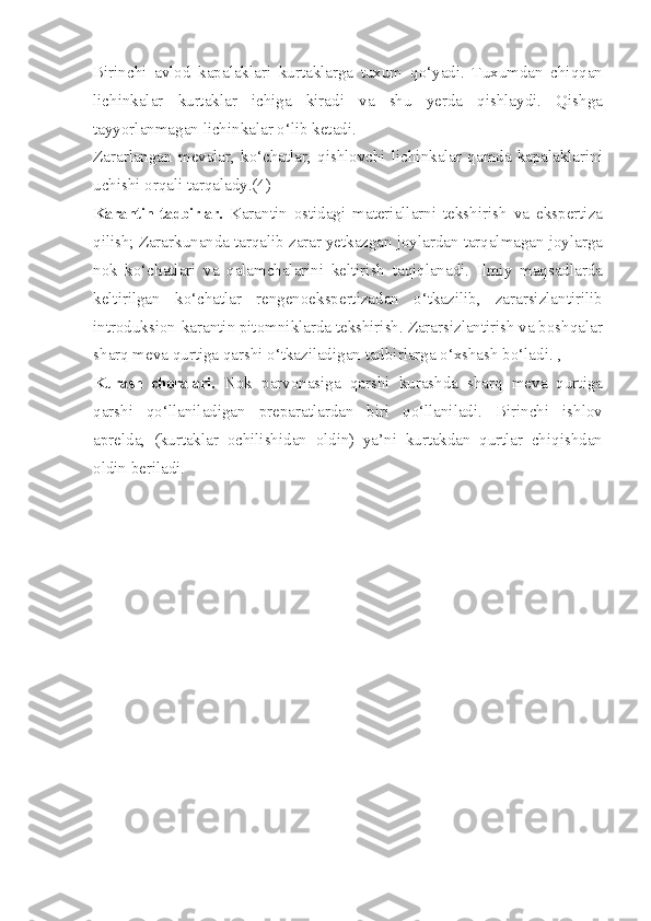 Birinchi   avlod   kapalaklari   kurtaklarga   tuxum   qo‘yadi.   Tuxumdan   chiqqan
lichinkalar   kurtaklar   ichiga   kiradi   va   shu   yerda   qishlaydi.   Qishga
tayyorlanmagan lichinkalar o‘lib ketadi.
Zararlangan   mevalar,   ko‘chatlar,   qishlovchi   lichinkalar   qamda   kapalaklarini
uchishi orqali tarqalady.(4)
Karantin tadbirlar.   Karantin   ostidagi   materiallarni   tekshirish   va   ekspertiza
qilish; Zararkunanda tarqalib zarar yetkazgan joylardan tarqalmagan joylarga
nok   ko‘chatlari   va   qalamchalarini   keltirish   taqiqlanadi.   Ilmiy   maqsadlarda
keltirilgan   ko‘chatlar   rengenoekspertizadan   o‘tkazilib,   zararsizlantirilib
introduksion-karantin pitomniklarda tekshirish. Zararsizlantirish va boshqalar
sharq meva qurtiga qarshi o‘tkaziladigan tadbirlarga o‘xshash bo‘ladi. ,
Kurash   choralari.   Nok   parvonasiga   qarshi   kurashda   sharq   meva   qurtiga
qarshi   qo‘llaniladigan   preparatlardan   biri   qo‘llaniladi.   Birinchi   ishlov
aprelda,   (kurtaklar   ochilishidan   oldin)   ya’ni   kurtakdan   qurtlar   chiqishdan
oldin beriladi. 