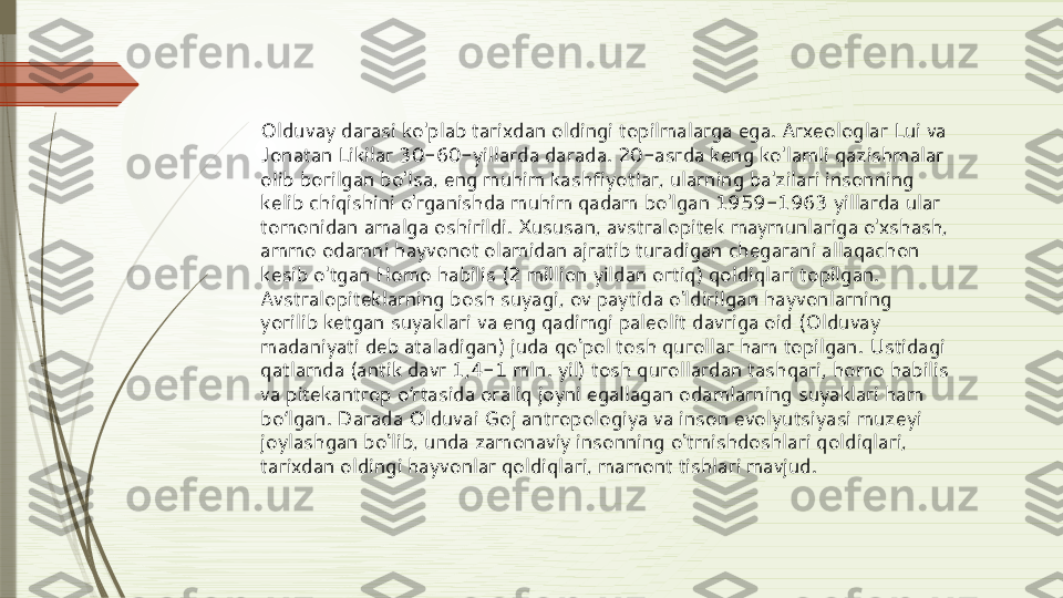 Olduvay darasi ko'plab tarixdan oldingi topilmalarga ega. Arxeologlar Lui va 
Jonatan Likilar 30-60-yillarda darada. 20-asrda keng ko'lamli qazishmalar 
olib borilgan bo'lsa, eng muhim kashfiyotlar, ularning ba'zilari insonning 
kelib chiqishini o'rganishda muhim qadam bo'lgan 1959-1963 yillarda ular 
tomonidan amalga oshirildi. Xususan, avstralopitek maymunlariga o'xshash, 
ammo odamni hayvonot olamidan ajratib turadigan chegarani allaqachon 
kesib o'tgan Homo habilis (2 million yildan ortiq) qoldiqlari topilgan. 
Avstralopiteklarning bosh suyagi, ov paytida o‘ldirilgan hayvonlarning 
yorilib ketgan suyaklari va eng qadimgi paleolit   davriga oid (Olduvay 
madaniyati deb ataladigan) juda qo‘pol tosh qurollar ham topilgan. Ustidagi 
qatlamda (antik davr 1,4-1 mln. yil) tosh qurollardan tashqari, homo habilis 
va pitekantrop o rtasida oraliq joyni egallagan odamlarning suyaklari ham 	
ʻ
bo lgan. Darada Olduvai Goj antropologiya va inson evolyutsiyasi muzeyi 	
ʻ
joylashgan bo‘lib, unda zamonaviy insonning o‘tmishdoshlari qoldiqlari, 
tarixdan oldingi hayvonlar qoldiqlari, mamont tishlari mavjud.              