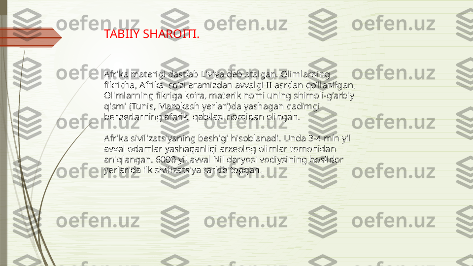 TABIIY SHAROITI.
Afrika materigi dastlab Liviya deb atalgan. Olimlarning 
fikricha, Afrika  so‘zi eramizdan avvalgi II asrdan qo‘llanilgan. 
Olimlarning fikriga ko‘ra, materik nomi uning shimoli-g‘arbiy 
qismi (Tunis, Marokash yerlari)da yashagan qadimgi 
berberlarning afarik  qabilasi nomidan olingan.
Afrika sivilizatsiyaning beshigi hisoblanadi. Unda 3-4 mln yil 
avval odamlar yashaganligi arxeolog olimlar tomonidan 
aniqlangan. 6000 yil avval Nil daryosi vodiysining hosildor 
yerlarida ilk sivilizatsiya tarkib topgan.              