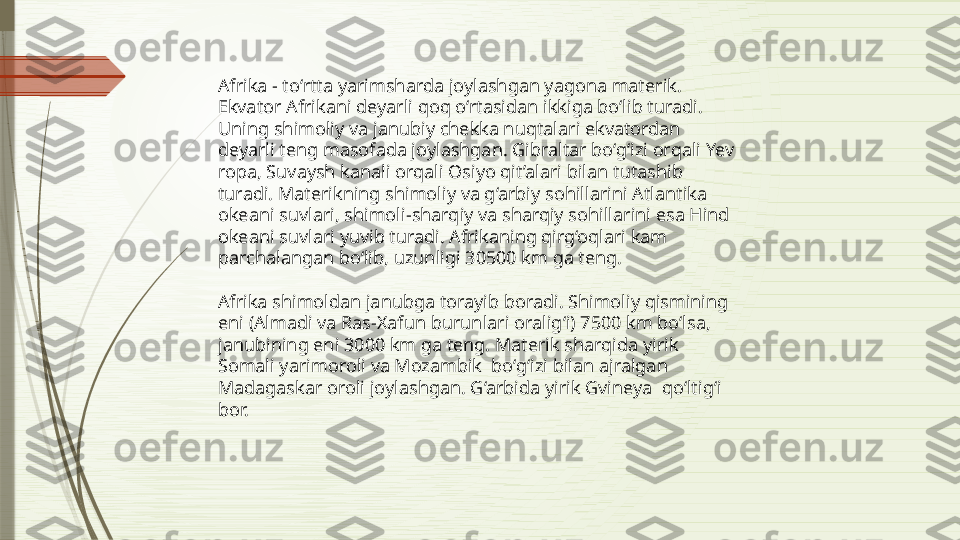 Afrika - to‘rtta yarimsharda joylashgan yagona materik. 
Ekvator Afrikani deyarli qoq o‘rtasidan ikkiga bo‘lib turadi. 
Uning shimoliy va janubiy chekka nuqtalari ekvatordan 
deyarli teng masofada joylashgan. Gibraltar bo‘g‘izi orqali Yev 
ropa, Suvaysh kanali orqali Osiyo qit’alari bilan tutashib 
turadi. Materikning shimoliy va g‘arbiy sohillarini Atlantika 
okeani suvlari, shimoli-sharqiy va sharqiy sohillarini esa Hind 
okeani suvlari yuvib turadi. Afrikaning qirg‘oqlari kam 
parchalangan bo‘lib, uzunligi 30500 km ga teng.
Afrika shimoldan janubga torayib boradi. Shimoliy qismining 
eni (Almadi va Ras-Xafun burunlari oralig‘i) 7500 km bo‘lsa, 
janubining eni 3000 km ga teng. Materik sharqida yirik 
Somali yarimoroli va Mozambik  bo‘g‘izi bilan ajralgan 
Madagaskar oroli joylashgan. G‘arbida yirik Gvineya  qo‘ltig‘i 
bor.              