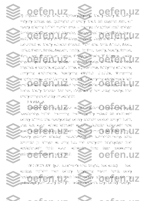 3)   o‘rgatadi.   Shunga   ko‘ra,   u   tajribaviy-bayoniy,   falsafiy-nazariy   va   rusmiy-
me’yoriy   tabiatga   ega.   Qadimgilar   uni   amaliy   falsafa   deb   ataganlar.   Zero,   sof
nazariy etikaning bo‘lishi  mumkin emas.  U insoniyat  o‘z tajribasi  orqali  erishgan
donishmandlik   namunalarini   hikmatlar,   naqllar,   matal-maqollar   tarzida   bayon
etadi,   kishilarni   etikaiy   qonun-qoidalarga   o‘rgatadi,   ularga   etikaning   mohiyatini
tushuntiradi   va   falsafiy   xulosalar   chiqaradi.   Ya’ni   etika   fanida   Aflotun,   Arastu,
Epikur, Siseron, Seneka, Avgustin, Forobiy, Ibn Sino, Fazzoliy, Nasafiy, Spinoza,
Kant,   Hegel,   Shopenhauer,   Foerbax,   Kirkegard,   Nitsshe,   Vl.Solovyov,   Losskiy
singari   buyuk   faylasuflar   yaratgan   etika   nazariyasiga   doir   ta’limotlar   bilan
birgalikda   «Patanjali»,   «Qutadg‘u   bilik»,   «Qobusnoma»,   Sa’diyning   «Guliston»,
Jomiyning   «Bahoriston»,   Navoiyning   «Mahbub   ul-qulub»,   Montenning
«Tajribanoma»,   Laroshfukoning   «Hikmatlar»,   Gulxaniyning   «Zarbulmasal»   kabi
amaliy  etikaqa  bag‘ishlangan   asarlari   ham   o‘z  mustahkam  o‘rniga  ega.   Etikaning
boshqa   falsafiy   fanlardan   farqi   ham,   o‘ziga   xosligi   ham   undagi   nazariya   bilan
amaliyotning ana shunday omuxtaligidir.
2-MASALA  
Gedonizm   ( yun. hedone   –xuzur-   xalovat   ,roxatlanish   )   –xuzur   –xalovatga
lazzatlanishga   intilish     insonnning     insonnning   oliy   maksadi   deb   xisoblovchi
axlokiy   ta’limot.Etika   nazariyasidagi   axlokiy   talablarni   asoslash   tamoyili   buslib,
unga   kura   xuzur   –xalovat   keltiruvchi   va   azob-   ukubatdan   kutkazuvchi   narsa
yaxshilik   deb,azob-ukubat   keltiruvchi   narsa   esa   yomonlik   deb   ta’rif   kilinadi.
Nazariy   gedonizm   etikadagi     naturalizmning   bir   kurinishidir.Insonga   tabiat
tamonidan   jo   kilingan   va   uning   butu   nish   amaliyotini   belgilaydigan   bosh
xarakatlanuvchi   ibtido   xuzur   –xalovatdan   iborat   degan   tasavvurning
gedonizmninning asosini tashkil etadi.
EVDEMONIZM   (yun.   eudaimonia - rohat-farog‘at,   baxt-saodat)   —   baxt-
saodatga   intilishni   inson   axloqiy   faoliyatining   mezoni   hamda   asosiy
harakatlantiruvchi   kuchi   deb   hisob- lovchi   axloqiy   ta’limot;   axloq-odob- ning
gedonizmga   yaqin   uslubiy   tamo-yili.   Evdemonizm   antik   dunyo   axlokiy   nazariya- 