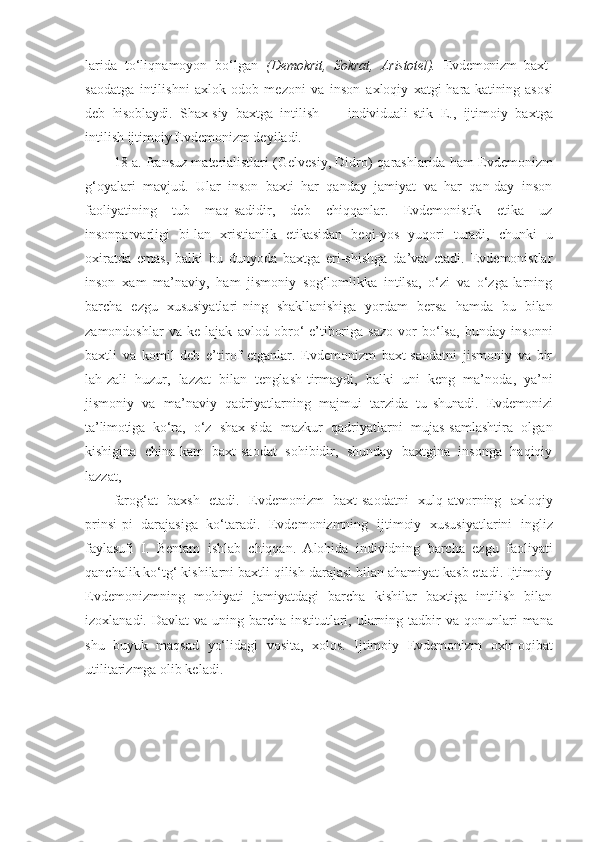 larida   to‘liq namoyon   bo‘lgan   (Demok rit,   Sokrat,   Aristotel).   Evdemonizm   baxt-
saodatga   intilishni   axlok-odob   me zoni   va   inson   axloqiy   xatgi-hara- katining   asosi
deb   hisoblaydi.   Shax- siy   baxtga   intilish   —   individuali- stik   E.,   ijtimoiy   baxtga
intilish ijtimoiy Evdemonizm deyiladi.
18-a. fransuz materialistlari (Gelvesiy, Didro)   qarashlarida ham Evdemonizm
g‘oyalari   mavjud.   Ular   inson   baxti   har   qanday   jamiyat   va   har   qan-day   inson
faoliyatining   tub   maq-sadidir,   deb   chiqqanlar.   Evdemonistik   etika   uz
insonparvarligi   bi-lan   xristianlik   etikasidan   beqi-yos   yuqori   turadi,   chunki   u
oxiratda   emas,   balki   bu   dunyoda   baxtga   eri-shishga   da’vat   etadi.   Evdemonistlar
inson   xam   ma’naviy,   ham   jismoniy   sog‘lomlikka   intilsa,   o‘zi   va   o‘zga-larning
barcha   ezgu   xususiyatlari-ning   shakllanishiga   yordam   bersa   hamda   bu   bilan
zamondoshlar   va   ke-lajak   avlod   obro‘-e’tiboriga   sazo-vor   bo‘lsa,   bunday   insonni
baxtli   va   komil   deb   e’tirof   etganlar.   Evdemonizm   baxt-saodatni   jismoniy   va   bir
lah-zali   huzur,   lazzat   bilan   tenglash-tirmaydi,   balki   uni   keng   ma’no da,   ya’ni
jismoniy   va   ma’naviy   qadriyatlarning   majmui   tarzida   tu- shunadi.   Evdemonizi
ta’limotiga   ko‘ra,   o‘z   shax- sida   mazkur   qadriyatlarni   mujas-samlashtira   olgan
kishigina   china-kam   baxt-saodat   sohibidir,   shunday   baxtgina   insonga   haqiqiy
lazzat,
farog‘at   baxsh   etadi.   Evdemonizm   baxt-saodat ni   xulq-atvorning   axloqiy
prinsi-pi   darajasiga   ko‘taradi.   Evdemonizmning   ij timoiy   xususiyatlarini   ingliz
faylasufi   I.   Bentam   ishlab   chiqqan.   Alohida   individning   barcha   ezgu   faoliyati
qanchalik ko‘tg‘ kishilarni baxtli qilish darajasi bilan ahamiyat kasb etadi. Ijtimoiy
Evdemonizmning   mohiyati   jamiyatdagi   barcha   kishilar   baxtiga   intilish   bilan
izoxlanadi.   Davlat  va uning barcha institutlari, ularning tadbir  va   qonunlari   mana
shu   buyuk   maqsad   yo‘lidagi   vosita,   xolos.   Ijtimoiy   Evdemonizm   oxir-oqibat
utilitarizmga  olib keladi. 