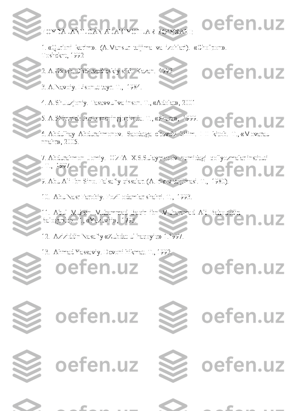 FOYDALANILGAN   ADABIYOTLAR   RO‘YXATI :
1.   «Qur'oni     karim».     (A.Mansur     taijima     va     izohlari).     «Cho'lpon».    
Tosheknt,   1992
2.   A.Gxosh.   Chelovecheskiy   sikl.     Kazan.     1992
3.   A.Navoiy.   Lisonut-tayr.   Т .,     1984.
4.   A.Sh.Juzjoniy.   Tasavvuf   va   inson.   Т .,   «Adolat», 2001
5.   A.Shimmel.   Jononmeningjonimda.   Т .,   «Sharq»,     1999.
6.   Abdulhay     Abdurahmonov.     Saodatga     eltuvchi     bilim.     I-II     kitob.     Т .,   «Movarau
nnahr»,   2005.
7.   Abdurahmon     Jomiy.     O'zFA     X.S.Sulaymonov     nomidagi     qo'lyozmalar   instituti
.   Т .,     1997.
9.   Abu   Ali   Ibn   Sino.   Falsafiy   qissalar.   (A.Irisov   taijimasi.   Т .,     1980).
10.     Abu   Nasr   Farobiy.   Fozil odamlar   shahri.   Т .,     1993.
11.     Abul     Muhsin     Muhammad     Baqir     ibn     Muhammad     Ali     Bahouddin  
Balogardon.   Т .,   «Yozuvhi»,     1993.
12.     Aziziddin   Nasafiy   «Zubdat   ul   haqoyiq»   1.1997.
13.     Ahmad   Yassaviy.   Devoni   hikmat.   Т .,   1992. 