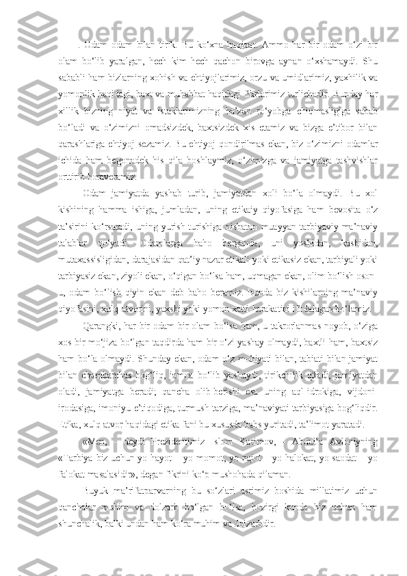 .   Odam   odam   bilan   tirik.   Bu   ko‘xna   haqiqat.   Ammo   har   bir   odam   o‘zi   bir
olam   bo‘lib   yaralgan,   hech   kim   hech   qachon   birovga   aynan   o‘xshamaydi.   Shu
sababli ham bizlarning xohish va ehtiyojlarimiz, orzu va umidlarimiz, yaxhilik va
yomonlik haqidagi, baxt va muhabbat haqidagi fikrlarimiz turlichadir. Bunday har
xillik   bizning   niyat   va   istaklarimizning   ba’zan   ro‘yobga   chiqmasligiga   sabab
bo‘ladi   va   o‘zimizni   omadsizdek,   baxtsizdek   xis   etamiz   va   bizga   e’tibor   bilan
qarashlariga ehtiyoj sezamiz. Bu ehtiyoj  qondirilmas  ekan, biz o‘zimizni  odamlar
ichida   ham   begonadek   his   qila   boshlaymiz,   o‘zimizga   va   jamiyatga   tashvishlar
orttirib boraveramiz.
Odam   jamiyatda   yashab   turib,   jamiyatdan   xoli   bo‘la   olmaydi.   Bu   xol
kishining   hamma   ishiga,   jumladan,   uning   etikaiy   qiyofasiga   ham   bevosita   o‘z
ta’sirini   ko‘rsatadi,   uning   yurish-turishiga   nisbatan   muayyan   tarbiyaviy-ma’naviy
talablar   qo‘yadi.   Odamlarga   baho   berganda,   uni   yoshidan,   kasbidan,
mutaxassisligidan, darajasidan qat’iy nazar etikali yoki etikasiz ekan, tarbiyali yoki
tarbiyasiz ekan, ziyoli ekan, o‘qigan bo‘lsa ham, uqmagan ekan, olim bo‘lish oson-
u,   odam   bo‘lish   qiyin   ekan   deb   baho   beramiz.   Bunda   biz   kishilarning   ma’naviy
qiyofasini, xulq-atvorini, yaxshi yoki yomon xatti-harakatini ifodalagan bo‘lamiz.
  Qarangki, har  bir odam  bir olam  bo‘lsa ham, u takrorlanmas noyob, o‘ziga
xos bir mo‘jiza bo‘lgan taqdirda ham bir o‘zi yashay olmaydi, baxtli ham, baxtsiz
ham bo‘la olmaydi. Shunday ekan, odam o‘z mohiyati bilan, tabiati bilan jamiyat
bilan   chambarchas   bog‘liq,   jamoa   bo‘lib   yashaydi,   tirikchilik   qiladi,   jamiyatdan
oladi,   jamiyatga   beradi;   qancha   olib-berishi   esa   uning   aql-idrokiga,   vijdoni-
irodasiga, imoniyu-e’tiqodiga, turmush tarziga, ma’naviyati-tarbiyasiga bog‘liqdir.
Etika, xulq-atvor haqidagi etika fani bu xususda bahs yuritadi, ta’limot yaratadi.
«Men,   -   deydi   Prezidentimiz   Islom   Karimov,   -   Abdulla   Avloniyning
«Tarbiya biz uchun yo hayot  – yo momot, yo najot – yo halokat, yo saodat  – yo
falokat masalasidir», degan fikrini ko‘p mushohada qilaman.
Buyuk   ma’rifatparvarning   bu   so‘zlari   asrimiz   boshida   millatimiz   uchun
qanchalar   muhim   va   dolzarb   bo‘lgan   bo‘lsa,   hozirgi   kunda   biz   uchun   ham
shunchalik, balki undan ham ko‘ra muhim va dolzarbdir. 