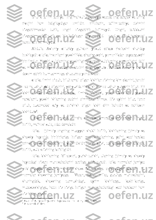 Chunki ta’lim-tarbiya - ong mahsuli, lekin ayni vaqtda ong darajasi va uning
rivojini   ham   belgilaydigan   omildir.   Binobarin,   ta’lim-tarbiya   tizimini
o‘zgartirmasdan   turib,   ongni   o‘zgartirib   bo‘lmaydi.   Ongni,   tafakkurni
o‘zgartirmasdan   turib   esa   biz   ko‘zlagan   oliy   maqsad   –   ozod   va   obod   jamiyatni
barpo etib bo‘lmaydi».
Abdulla   Avloniy   «Turkiy   guliston   yoxud   etika»   risolasini   shunday
boshlaydi: «Etika insonlarni yaxshilikka chaqirguvchi, yomonlikdan qaytarguvchi
bir   ilmdur.   Yaxshi   xulqlarning   yaxshiligini,   yomon   xulqlarning   yomonligini   dalil
va misollar ila bayon qiladurg‘on kitobni etika deyilur» 1
. Abdulla Avloniy fikrini
davom ettirib bu muammoga chuqurroq yondoshadi:
«Etika ilmini o‘qub, bilub amal qilgan kishilar o‘zining kim ekanini, janobi
Haq na uchun xalq qilganini, yer yuzida nima ish qilmoq uchun yurganin bilur. Bir
kishi   o‘zidan   xabardor   bo‘lmasa,   ilmini,   ulamoni,   yaxshi   kishilarni,   yaxshi
narsalarni,   yaxshi   ishlarning   qadrini   qimmatini   bilmas.   O‘z   aybini   bilur,   iqror
qilub,   tuzatmakki   sa’y   va   qo‘shish   qilgan   kishi   chin   bahodir   va   pahlavon
kishidur» 2
.
Etika   -   ruscha   –   moral,   lotincha   «mores»,   «moralis»   so‘zlaridan   olingan
bo‘lib, ma’nosi xulq, odat demakdir.
Etika   -   ijtimoiy   ongning   muayyan   shakli   bo‘lib,   kishilarning   ijtimoiy   va
shaxsiy   hayotida   bir-birlariga   bo‘lgan   munosabatlarining,   ya’ni   xatti-harakat
prinsiplari   va   normalarining   yig‘indisidir.   Etika   so‘zi,   tushunchasi   ham   arabcha
bo‘lib, xulq so‘zining ko‘pligidir.
Etika   kishilarning   fe’l-atvori,   yurish-turishi,   ularning   ijtimoiy   va   shaxsiy
hayotdagi   o‘zaro   munosabatlarini   tartibga   solib   turadi.   Etika   normalari   jamiyat
yoki   muayyan   guruh   tomonidan   shaxs   fe’l-atvoriga   qo‘yiladigan   talabdir.   Bu
normalar   shaxsning   jamiyatga   –   Vatan,   davlat,   millat,   guruhga   munosabatini,
shuningdek,   shaxsning   turmushdagi,   ayrim   kishilarga,   kasbi-koriga,
mutaxassisligiga,   hatto   o‘z-o‘ziga   bo‘lgan   munosabatlardagi   xatti-harakatni   ham
o‘z ichiga oladi.
1
 Авлоний А. Туркий гулистон ёхуд ахлок. –Тошкент, 1992. 11-бет.
2
 Уша китоб. 71-бет. 