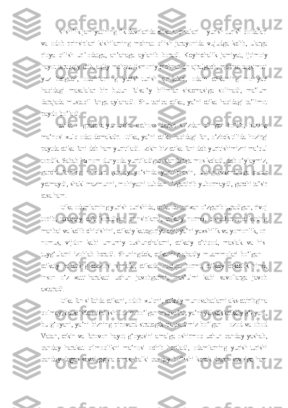 Kishilik jamiyatining ilk davrlarida etika normalari – yurish-turish qoidalari
va   odob   prinsiplari   kishilarning   mehnat   qilish   jarayonida   vujudga   kelib,   ularga
rioya   qilish   urf-odatga,   an’anaga   aylanib   boradi.   Keyinchalik   jamiyat,   ijtimoiy
hayot taraqqiy etib, aqliy mehnat jismoniy mehnatdan ajralgach, mehnat taqsimoti
yuz   bergach,   odamlarning   yurish-turish   qoidalari,   odam   etikaining   mohiyati
haqidagi   masalalar   bir   butun   falsafiy   bilimlar   sistemasiga   solinadi,   ma’lum
darajada   mustaqil   fanga   aylanadi.   Shu   tariqa   etika,   ya’ni   etika   haqidagi   ta’limot
paydo bo‘ladi.
Etika   –   grekcha-yunoncha   «ethos»   degan   so‘zdan   olingan   bo‘lib,   buning
ma’nosi  xulq-odat demakdir. Etika, ya’ni etika haqidagi fan, o‘zbek tilida hozirgi
paytda etika fani deb ham yuritiladi. Lekin biz etika fani deb yuritishimizni ma’qul
topdik. Sabab bu nom dunyoda yuritiladigan standartga mos keladi, deb o‘ylaymiz,
garchi   fanning   nomlari   qanday   yo‘sinda   yuritilmasin,   uning   mazmuniga   putur
yetmaydi, shakl mazmunni, mohiyatni tubdan o‘zgartirib yubormaydi, garchi ta’sir
etsa ham.
Etika odamlarning yurish-turishida, etikaida tarixan o‘zgarib turadigan, rivoj
topib,   taraqqiy   etib   boradigan   prinsiplarni,   etikaiy   norma,   qoidalarni;   etikaning
manbai va kelib chiqishini, etikaiy kategoriyalarni ya’ni yaxshilik va yomonlik, or-
nomus,   vijdon   kabi   umumiy   tushunchalarni,   etikaiy   e’tiqod,   maslak   va   his-
tuyg‘ularni   izohlab   beradi.   Shuningdek,   etikaning   abadiy   muammolari   bo‘lgan   –
etikaiy   bahoning   mezoni   nimada,   etikada   haqiqat   bormi,   etikaiy   erkinlik   nima,
inson   o‘z   xatti-harakati   uchun   javobgarmi,   mas’ulmi   kabi   savollarga   javob
axtaradi.
Etika fan sifatida etikani, odob-xulqni, etikaiy munosabatlarni aks ettiribgina
qolmay, balki odam intilishi lozim bo‘lgan maqsadni, ya’ni yuksak etikaiy g‘oyani,
bu  g‘oyani,  ya’ni  bizning  pirovard  strategik   maqsadimiz  bo‘lgan  –  ozod  va  obod
Vatan,   erkin   va   farovon   hayot   g‘oyasini   amalga   oshirmoq   uchun   qanday   yashab,
qanday   harakat   qilmoqlikni   ma’nosi   ochib   beriladi,   odamlarning   yurish-turishi
qanday   degan   savolgagina   emas,   balki   qanday   bo‘lishi   kerak   degan   savolga   ham 