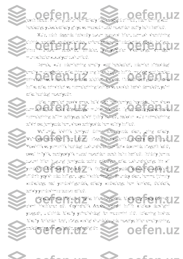 javob beradi. Shuning uchun ham etikaiy illatlar tanqid qilinadi, odamlarning xatti-
harakatiga yuksak etikaiy g‘oya va maqsad nuqtai nazaridan qat’iy baho beriladi.
Xulq,   odob   deganda   iqtisodiy   tuzum   taqozosi   bilan,   turmush   sharoitining
alohida   tarzidan,   tradisiyalaridan,   an’analaridan,   urf-odatlaridan   paydo   bo‘lgan,
biroq   muntazam   qarashlar,   qoidalar,   yo‘l-yo‘riqlar   sistemasiga   kirmagan
munosabatlar xususiyati tushuniladi.
Demak,   xulq   odamlarning   amaliy   xatti-harakatlari,   odamlar   o‘rtasidagi
amaliy munosabatlar, etika ijtimoiy ong bilan bog‘liq bo‘lib, mazkur xatti-harakat
prinsiplari   va   normalarining   etika   talablari   shaklida   ifodalab   berilganidir,   etika
bo‘lsa etika prinsiplari va normalarining izohlab va asoslab berish demakdir, ya’ni
etika haqidagi nazariyadir.
Etika   normalari   passiv   emas,   balki   ular   ham   jamiyat   hayotida,   ham   shaxs
turmushida   faol   ta’sir   ko‘rsatadigan   muhim   faktordir.   Ilg‘or,   taraqqiyparvar   etika
normalarining   ta’lim-tarbiyaga   ta’siri   ijobiy   bo‘ladi,   reaksion   xulq   normalarining
ta’siri esa jamiyatda ham, shaxs tarbiyasida ham salbiy bo‘ladi.
Ma’lumki,   kishilik   jamiyati   doimo   taraqqiyotda   ekan,   uning   etikaiy.
Ma’naviy   qarashlari   ham   doimo   o‘zgarib,   rivojlanib,   taraqqiy   etib   boradi.
Yaxshilik va yomonlik haqidagi  tushunchalar  ham tarix davomida o‘zgarib keldi,
avval   infiylik,   partiyaviylik   nuqtai   nazaridan   qarab   baho   beriladi.   Ibtidoiy   jamoa
tuzumi   bilan   bugungi   jamiyatda   tatbiq   etiladigan   etika   tushunchalariga   bir   xil
yondoshib   bo‘lmaydi.   Masalan,   ilk   ibtidoiy   jamiyatda   kasallarni,   keksalarni
o‘ldirib yeyish odat bo‘lgan, uyat hisoblanmagan. Shunday ekan, hamma ijtimoiy
xodisalarga   real   yondoshilgandek,   etikaiy   xodisalarga   ham   konkret,   dialektik,
tarixiy yondoshmoq taqozo etiladi. 
Etika   qadimda   fizika   va   logika   bilan   birgalikda   falsafaning   uzviy   uchinchi
qismi   hisoblanar   edi.   Keyinchalik   Arastu   birinchi   bo‘lib   «Etika»   darsligini
yozgach,   u   alohida   falsafiy   yo‘nalishdagi   fan   maqomini   oldi.   Etikaning   boshqa
falsafiy fanlardan farqi, o‘ziga xosligi shundaki, unda nazariya bilan amaliyotning,
praktikaning omuxtaligidir, uyg‘unligidir. 