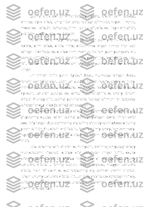 Qadimgi   antik   davr   donishmandlarining   fikricha,   falsafani   azim   daraxtga,
chinorga   qiyos   qilsak,   uning   ildizi   tabiat   haqidagi   ta’limotlar,   poyasi   –   mantiq,
mevasi esa – etikadir. Darhaqiqat, bilim – aql bulog‘i, etika esa - hayot chirog‘idir,
yoki bilim – xazina, etika esa fazilatdir.
  Etika bir necha ming yillik tarixga ega bo‘lgan qadimiy fan. U bizda «Ilmi
ravish»,   «Ilmi   etika»,   «Etika   ilmi»,   «Odobnoma»   singari   nomlar   bilan   atab
kelingan.   Ovro‘pada   esa   «Etika»   nomi   mashhur,   biz   ham   yaqin-yaqingacha   shu
atamani qo‘llar edik. U dastlab manzildoshlik, yashash joyi, keyinchalik esa odat,
fe’l,   fikrlash   tarzi   singari   ma’nolarni   anglatgan,   yunoncha   «ethos»   so‘zidan
olingan.
Uni   birinchi   bo‘lib   yunon   faylasufi   Arastu   muomalaga   kiritgan.   Arastu
fanlarni   tasnif   qilar   ekan,   ularni   uch   guruhga   bo‘ladi:   nazariy,   amaliy   va   ijodiy.
Birinchi   guruhga   falsafa,   matematika   va   fizikani;   ikkinchi   guruhga   etika   va
siyosatni;   uchunchi   guruhga   esa   san’at,   hunarmandchilik   va   amaliy   fanlarni
kiritadi.  Shunday qilib, qadimgi   yunonlar  etika  haqidagi  ta’limotni  fan darajasiga
ko‘targanlar va «Etika» (ta ethika) deb ataganlar.
Biroq bizda milliy-mintaqaviy etikaiy qadriyatlarimizning, dastlabki  etikaiy
g‘oyalarning   vujudga   kelishi   qadimgi   yunonlar   yashagan   davrda   o‘nlab   asrlar
avval ro‘y bergan. Ajdodlarimizning eng ko‘hna e’tiqodiy kitobi «Avesto» buning
yorqin dalilidir. Shu sababli endilikda bu fanni ham ilmiy-tarixiy, ham zamonaviy-
hayotiy   talablar   nuqtai   nazaridan   «Etika»   deb   atashni   maqsadga   muvofiq   deb
bildik.
Etika   etikaning   kelib   chiqishi   va   mohiyatini,   kishining   jamiyatdagi   etikaiy
munosabatlarini   o‘rganadi.   «Etika»   so‘zi   arabchadan   olingan   bo‘lib,   «xulq»
so‘zining   ko‘plik   shaklidir.   «Etika»   iborasi   ikki   xil   ma’noga   ega:   umumiy
tushuncha   sifatida   u   fanning   tadqiqot   obektini   anglatsa,   muayyan   tushuncha
sifatida   inson   fe’l-atvori   va   xatti-harakatining   eng   qamrovli   qismini   bildiradi.
Etikani umumiy tushuncha sifatida olib, uni doira shaklida aks ettiradigan bo‘lsak,
doiraning   eng   kichik   qismini   odob,   undan   kattaroq   qismini   –   xulq,   eng   qamrovli
qismini etika egallaydi.  