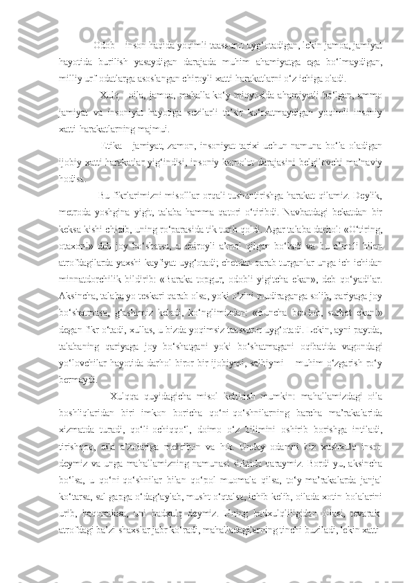       Odob – inson haqida yoqimli taassurot uyg‘otadigan, lekin jamoa, jamiyat
hayotida   burilish   yasaydigan   darajada   muhim   ahamiyatga   ega   bo‘lmaydigan,
milliy urf-odatlarga asoslangan chiroyli xatti-harakatlarni o‘z ichiga oladi.
            Xulq  -   oila,   jamoa,   mahalla-ko‘y  miqyosida   ahamiyatli   bo‘lgan,   ammo
jamiyat   va   insoniyat   hayotiga   sezilarli   ta’sir   ko‘rsatmaydigan   yoqimli   insoniy
xatti-harakatlarning majmui.
            Etika   -   jamiyat,   zamon,   insoniyat   tarixi   uchun   namuna   bo‘la   oladigan
ijobiy  xatti-harakatlar   yig‘indisi,  insoniy   kamolot   darajasini  belgilovchi  ma’naviy
hodisa.
           Bu fikrlarimizni misolllar orqali tushuntirishga harakat qilamiz. Deylik,
metroda   yoshgina   yigit,   talaba   hamma   qatori   o‘tiribdi.   Navbatdagi   bekatdan   bir
keksa kishi chiqib, uning ro‘parasida tik turib qoldi. Agar talaba darhol: «O‘tiring,
otaxon!»   deb   joy   bo‘shatsa,   u   chiroyli   a’mol   qilgan   bo‘ladi   va   bu   a’moli   bilan
atrofdagilarda yaxshi kayfiyat uyg‘otadi; chetdan qarab turganlar unga ich-ichidan
minnatdorchilik   bildirib:   «Baraka   topgur,   odobli   yigitcha   ekan»,   deb   qo‘yadilar.
Aksincha, talaba yo teskari qarab olsa, yoki o‘zini mudiraganga solib, qariyaga joy
bo‘shatmasa,   g‘ashimiz   keladi,   ko‘nglimizdan:   «Buncha   beodob,   surbet   ekan!»
degan fikr o‘tadi, xullas, u bizda yoqimsiz taassurot uyg‘otadi. Lekin, ayni paytda,
talabaning   qariyaga   joy   bo‘shatgani   yoki   bo‘shatmagani   oqibatida   vagondagi
yo‘lovchilar   hayotida   darhol   biror-bir   ijobiymi,   salbiymi   –   muhim   o‘zgarish   ro‘y
bermaydi.
            Xulqqa   quyidagicha   misol   keltirish   mumkin:   mahallamizdagi   oila
boshliqlaridan   biri   imkon   boricha   qo‘ni-qo‘shnilarning   barcha   ma’rakalarida
xizmatda   turadi,   qo‘li-ochiqqo‘l,   doimo   o‘z   bilimini   oshirib   borishga   intiladi,
tirishqoq,   oila   a’zolariga   mehribon   va   h.k.   Unday   odamni   biz   xushxulq   inson
deymiz   va   unga   mahallamizning   namunasi   sifatida   qaraymiz.   Bordi-yu,   aksincha
bo‘lsa,   u   qo‘ni-qo‘shnilar   bilan   qo‘pol   muomala   qilsa,   to‘y-ma’rakalarda   janjal
ko‘tarsa, sal gapga o‘dag‘aylab, musht o‘qtalsa, ichib kelib, oilada xotin-bolalarini
urib,   haqoratlasa,   uni   badxulq   deymiz.   Uning   badxulqliligidan   oilasi,   tevarak-
atrofdagi ba’zi shaxslar jabr ko‘radi, mahalladagilarning tinchi buziladi, lekin xatti- 