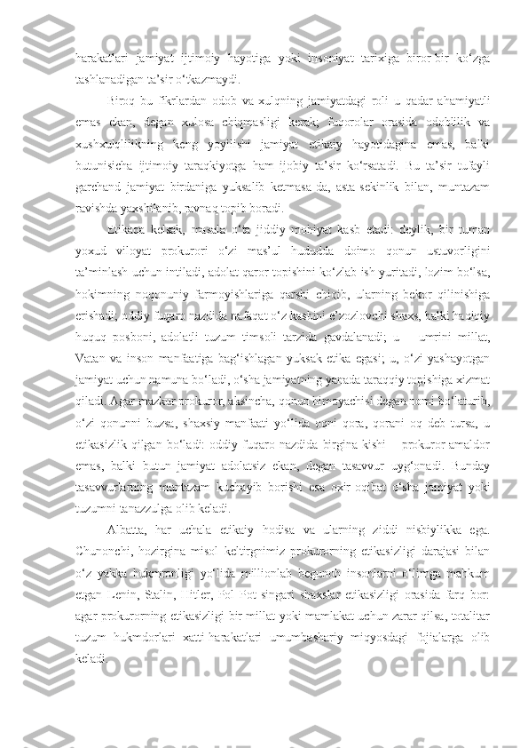 harakatlari   jamiyat   ijtimoiy   hayotiga   yoki   insoniyat   tarixiga   biror-bir   ko‘zga
tashlanadigan ta’sir o‘tkazmaydi.
Biroq   bu   fikrlardan   odob   va   xulqning   jamiyatdagi   roli   u   qadar   ahamiyatli
emas   ekan,   degan   xulosa   chiqmasligi   kerak;   fuqorolar   orasida   odoblilik   va
xushxulqlilikning   keng   yoyilishi   jamiyat   etikaiy   hayotidagina   emas,   balki
butunisicha   ijtimoiy   taraqkiyotga   ham   ijobiy   ta’sir   ko‘rsatadi.   Bu   ta’sir   tufayli
garchand   jamiyat   birdaniga   yuksalib   ketmasa-da,   asta-sekinlik   bilan,   muntazam
ravishda yaxshilanib, ravnaq topib boradi.
Etikaqa   kelsak,   masala   o‘ta   jiddiy   mohiyat   kasb   etadi:   deylik,   bir   tuman
yoxud   viloyat   prokurori   o‘zi   mas’ul   hududda   doimo   qonun   ustuvorligini
ta’minlash uchun intiladi, adolat qaror topishini ko‘zlab ish yuritadi, lozim bo‘lsa,
hokimning   noqonuniy   farmoyishlariga   qarshi   chiqib,   ularning   bekor   qilinishiga
erishadi; oddiy fuqaro nazdida nafaqat o‘z kasbini e’zozlovchi shaxs, balki haqiqiy
huquq   posboni,   adolatli   tuzum   timsoli   tarzida   gavdalanadi;   u   –   umrini   millat,
Vatan   va   inson   manfaatiga   bag‘ishlagan   yuksak   etika   egasi;   u,   o‘zi   yashayotgan
jamiyat uchun namuna bo‘ladi, o‘sha jamiyatning yanada taraqqiy topishiga xizmat
qiladi. Agar mazkur prokuror, aksincha, qonun himoyachisi degan nomi bo‘laturib,
o‘zi   qonunni   buzsa,   shaxsiy   manfaati   yo‘lida   oqni   qora,   qorani   oq   deb   tursa,   u
etikasizlik   qilgan   bo‘ladi:   oddiy   fuqaro   nazdida   birgina   kishi   –   prokuror-amaldor
emas,   balki   butun   jamiyat   adolatsiz   ekan,   degan   tasavvur   uyg‘onadi.   Bunday
tasavvurlarning   muntazam   kuchayib   borishi   esa   oxir-oqibat   o‘sha   jamiyat   yoki
tuzumni tanazzulga olib keladi.
Albatta,   har   uchala   etikaiy   hodisa   va   ularning   ziddi   nisbiylikka   ega.
Chunonchi,   hozirgina   misol   keltirgnimiz   prokurorning   etikasizligi   darajasi   bilan
o‘z   yakka   hukmronligi   yo‘lida   millionlab   begunoh   insonlarni   o‘limga   mahkum
etgan   Lenin,   Stalin,   Hitler,   Pol   Pot   singari   shaxslar   etikasizligi   orasida   farq   bor:
agar prokurorning etikasizligi bir millat yoki mamlakat uchun zarar qilsa, totalitar
tuzum   hukmdorlari   xatti-harakatlari   umumbashariy   miqyosdagi   fojialarga   olib
keladi. 