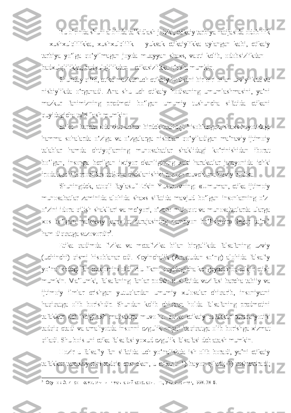 Bu o‘rinda shuni alohida ta’kidlash joizki, etikaiy tarbiya natijasida odoblilik
–   xushxulqlilikka,   xushxulqlilik   –   yuksak   etikaiylikka   aylangan   kabi,   etikaiy
tarbiya   yo‘lga   qo‘yilmagan   joyda   muayyan   shaxs,   vaqti   kelib,   odobsizlikdan   –
badxulqlilikka, badxulqlilikdan – etikasizlikka o‘tishi mumkin.
Shunday qilib, etika mazkur uch etikaiy hodisani bir-biri bilan uzviylikda va
nisbiylikda   o‘rganadi.   Ana   shu   uch   etikaiy   hodisaning   umumlashmasini,   ya’ni
mazkur   fanimizning   predmeti   bo‘lgan   umumiy   tushuncha   sifatida   etikani
quyidagicha ta’riflash mumkin:
Etika - barcha odamlar uchun birdek taalluqli hisoblangan, shaxs hayotidagi
hamma   sohalarda   o‘ziga   va   o‘zgalarga   nisbatan   qo‘yiladigan   ma’naviy-ijtimoiy
talablar   hamda   ehtiyojlarning   munosabatlar   shaklidagi   ko‘rinishidan   iborat
bo‘lgan,   insonga   berilgan   ixtiyor   ekanligining   xatti-harakatlar   jarayonida   ichki
iroda kuchi tomonidan oqilona cheklanishini taqozo etuvchi ma’naviy hodisa.
Shuningdek,   atoqli   faylasuf   Erkin   Yusupovning:   «Umuman,   etika   ijtimoiy
munosabatlar   zaminida   alohida   shaxs   sifatida   mavjud   bo‘lgan   insonlarning   o‘z-
o‘zini idora qilish shakllari va me’yori, o‘zaro muloqot va munosabatlarda ularga
xos   bo‘lgan   ma’naviy   kamolot   darajasining   namoyon   bo‘lishidir»-degan   ta’rifi
ham diqqatga sazovordir 3
.
Etika   qadimda   fizika   va   metafizika   bilan   birgalikda   falsafaning   uzviy
(uchinchi)   qismi   hisoblanar   edi.   Keyinchalik   (Arastudan   so‘ng)   alohida   falsafiy
yo‘nalishdagi fan maqomini oldi. Bu fikrni quyidagicha kengaytiribroq talqin etish
mumkin.   Ma’lumki,   falsafaning   fanlar   podshosi   sifatida   vazifasi   barcha   tabiiy   va
ijtimoiy   ilmlar   erishgan   yutuqlardan   umumiy   xulosalar   chiqarib,   insoniyatni
haqiqatga   olib   borishdir.   Shundan   kelib   chiqqan   holda   falsafaning   predmetini
tafakkur   deb   belgilash   maqsadga   muvofiq.   Etika   etikaiy   tafakkur   taraqqiyotini
tadqiq   etadi   va   amaliyotda   insonni   ezgulik   orqali   haqiqatga   olib   borishga   xizmat
qiladi. Shu bois uni etika falsafasi yoxud ezgulik falsafasi deb atash mumkin.
Hozir   u   falsafiy   fan   sifatida   uch   yo‘nalishda   ish   olib   boradi,   ya’ni   etikaiy
tafakkur taraqqiyotini tadqiq etar ekan, u etikani: 1) bayon qiladi; 2) tushuntiradi;
3
 Юсупов Э. Инсон камолотининг маънавий асослари. –Т., Университет, 1998. 38-б. 