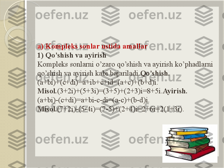 a) Kompleks sonlar ustida amallar
1) Qo’shish va ayirish
Kompleks sonlarni o’zaro qo’shish va ayirish ko’phadlarni 
qo’shish va ayirish kabi bajariladi. Qo’shish.
(a+bi)+(c+di)=a+ib+c+id=(a+c)+(b+d)i.
Misol. (3+2i)+(5+3i)=(3+5)+(2+3)i=8+5i. Ayirish.
(a+bi)-(c+di)=a+bi-c-di=(a-c)+(b-d)i.
Misol. (7+2i)-(5-4i)=(7-5)+(2+4)i=2+6i=2(1+3i).       