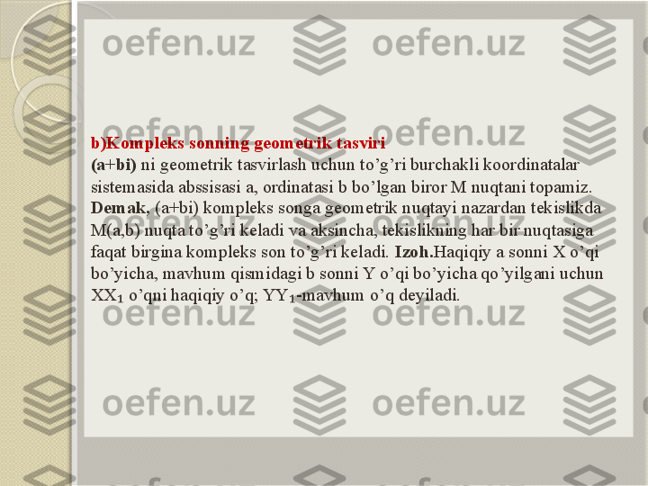 b)Kompleks sonning geometrik tasviri
(a+bi)  ni geometrik tasvirlash uchun to’g’ri burchakli koordinatalar 
sistemasida abssisasi a, ordinatasi b bo’lgan biror M nuqtani topamiz.
Demak,  (a+bi) kompleks songa geometrik nuqtayi nazardan tekislikda 
M(a,b) nuqta to’g’ri keladi va aksincha, tekislikning har bir nuqtasiga 
faqat birgina kompleks son to’g’ri keladi.  Izoh. Haqiqiy a sonni X o’qi 
bo’yicha, mavhum qismidagi b sonni Y o’qi bo’yicha qo’yilgani uchun 
XX  o’qni haqiqiy o’q; YY -mavhum o’q deyiladi.₁ ₁       