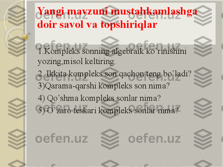 Yangi mavzuni mustahkamlashga 
doir savol va topshiriqlar
1.Kompleks sonning algebraik ko’rinishini 
yozing,misol keltiring.
2. Ikkita kompleks son qachon teng bo’ladi?
3)Qarama-qarshi kompleks son nima?
4) Qo’shma kompleks sonlar nima? 
5) O’zaro teskari kompleks sonlar nima?           