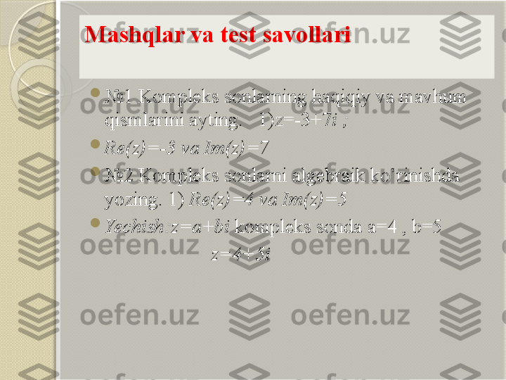 Mashqlar va test savo l lari

№ 1  Kompleks sonlarning haqiqiy va mavhum 
qismlarini ayting.    1) z=-3+7 i ;

Re(z)=-3 va Im(z)=7

№ 2 Kompleks sonlarni algebraik ko’rinishda 
yozing. 1)  Re(z)=4 va Im(z)=5

Yechish:z=a+bi  kompleks sonda a=4 , b=5
z=4+5i       