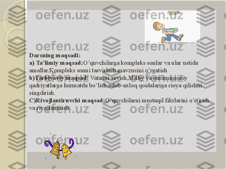 Darsning maqsadi:
a) Ta’limiy maqsad: O’quvchilarga kompleks sonlar va ular ustida 
amallar.Kompleks sonni tasvirlash mavzusini o’rgatish
b)Tarbiyaviy maqsad:  Vatanni sevish,Milliy va umuminsoniy 
qadriyatlarga hurmatda bo’lish,odob-axloq qoidalariga rioya qilishni 
singdirish.
C)Rivojlantiruvchi maqsad: O’quvchilarni mustaqil fikrlarini o’stirish 
va rivojlantirish       