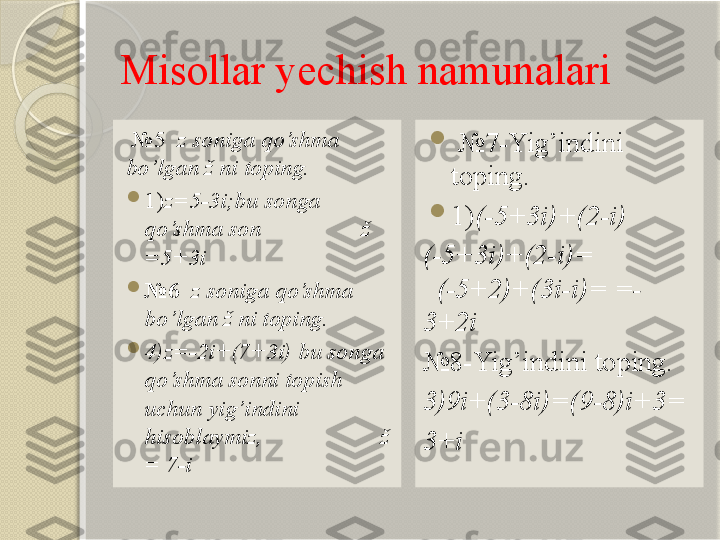 Misollar yechish namunalari
  № 5   z soniga qo’shma 
bo’lgan ž ni toping.

1) z=5-3i;bu so n ga 
qo’shma son                   ž 
=5+3i

№ 6    z soniga qo’shma 
bo’lgan ž ni toping.

4)z=-2i+(7+3i)   bu so n ga 
qo’shma sonni topish 
uchun yig’ i ndini 
hisoblaymiz,                      ž 
=  7-i                            
  № 7-Yig’ i ndini 
toping.

1) (-5+3i)+(2-i)
(-5+3i)+(2-i)=                
   (-5+2)+(3i-i)= =-
3+2i
№ 8-Yig’indini toping.
3)9i+(3-8i)=(9-8)i+3=
3+i       