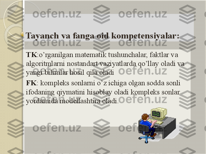 Tayanch va fanga oid kompetensiyalar:
TK :o’rganilgan matematik tushunchalar, faktlar va 
algoritmlarni nostandart vaziyatlarda qo’llay oladi va 
yangi bilimlar hosil qila oladi
FK : kompleks sonlarni o’z ichiga olgan sodda sonli 
ifodaning qiymatini hisoblay oladi kompleks sonlar 
yordamida modellashtira oladi.           