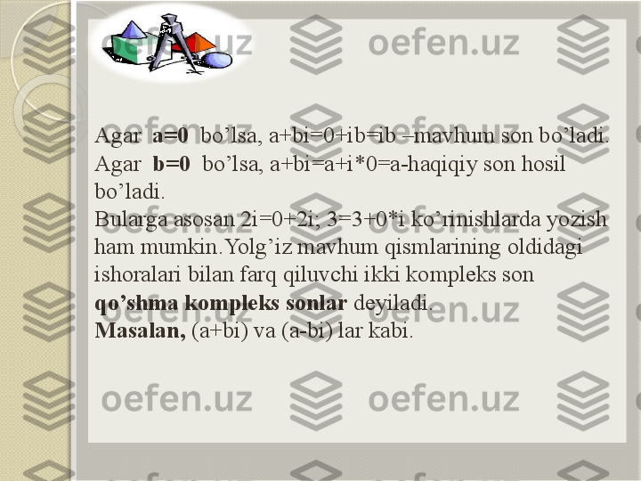 Agar   a=0   bo’lsa, a+bi=0+ib=ib –mavhum son bo’ladi.
Agar   b=0   bo’lsa, a+bi=a+i*0=a-haqiqiy son hosil 
bo’ladi. 
Bularga asosan 2i=0+2i; 3=3+0*i ko’rinishlarda yozish 
ham mumkin.Yolg’iz mavhum qismlarining oldidagi 
ishoralari bilan farq qiluvchi ikki kompleks son 
qo’shma kompleks sonlar  deyiladi.
Masalan,  (a+bi) va (a-bi) lar kabi.        