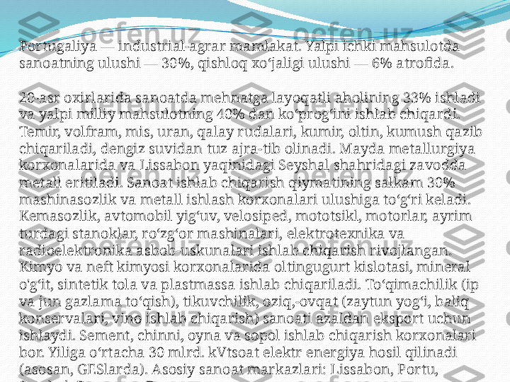 Portugaliya — industrial-agrar mamlakat. Yalpi ichki mahsulotda 
sanoatning ulushi — 30%, qishloq xoʻjaligi ulushi — 6% atrofida.
20-asr oxirlarida sanoatda mehnatga layoqatli aholining 33% ishladi 
va yalpi milliy mahsulotning 40% dan koʻprogʻini ishlab chiqardi. 
Temir, volfram, mis, uran, qalay rudalari, kumir, oltin, kumush qazib 
chiqariladi, dengiz suvidan tuz ajra-tib olinadi. Mayda metallurgiya 
korxonalarida va Lissabon yaqinidagi Seyshal shahridagi zavodda 
metall eritiladi. Sanoat ishlab chiqarish qiymatining salkam 30% 
mashinasozlik va metall ishlash korxonalari ulushiga toʻgʻri keladi. 
Kemasozlik, avtomobil yigʻuv, velosiped, mototsikl, motorlar, ayrim 
turdagi stanoklar, roʻzgʻor mashinalari, elektrotexnika va 
radioelektronika asbob-uskunalari ishlab chiqarish rivojlangan. 
Kimyo va neft kimyosi korxonalarida oltingugurt kislotasi, mineral 
o'gʻit, sintetik tola va plastmassa ishlab chiqariladi. Toʻqimachilik (ip 
va jun gazlama toʻqish), tikuvchilik, oziq,-ovqat (zaytun yogʻi, baliq 
konservalari, vino ishlab chiqarish) sanoati azaldan eksport uchun 
ishlaydi. Sement, chinni, oyna va sopol ishlab chiqarish korxonalari 
bor. Yiliga oʻrtacha 30 mlrd. kVtsoat elektr energiya hosil qilinadi 
(asosan, GESlarda). Asosiy sanoat markazlari: Lissabon, Portu, 
Setubal, Barreyru, Braga. 