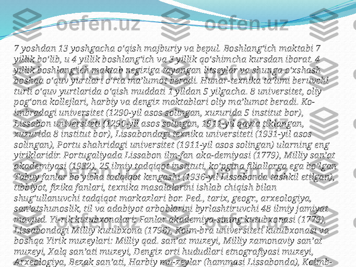 7 yoshdan 13 yoshgacha oʻqish majburiy va bepul. Boshlangʻich maktabi 7 
yillik boʻlib, u 4 yillik boshlangʻich va 3 yillik qoʻshimcha kursdan iborat. 4 
yillik boshlangʻich maktab negiziga tayangan litseylar va shunga oʻxshash 
boshqa oʻquv yurtlari oʻrta maʼlumot beradi. Hunar-texnika taʼlimi beruvchi 
turli oʻquv yurtlarida oʻqish muddati 1 yildan 5 yilgacha. 8 universitet, oliy 
pogʻona kollejlari, harbiy va dengiz maktablari oliy maʼlumot beradi. Ko-
imbradagi universitet (1290-yil asos solingan, xuzurida 5 institut bor), 
Lissabon universiteti (1290-yil asos solingan, 1911-yil qayta tiklangan, 
xuzurida 8 institut bor), Lissabondagi texnika universiteti (1931-yil asos 
solingan), Portu shahridagi universitet (1911-yil asos solingan) ularning eng 
yiriklaridir. Portugaliyada Lissabon ilm-fan aka-demiyasi (1779), Milliy sanʼat 
akademiyasi (1932), 25 ilmiy tadqiqot instituti, koʻpgina filiallarga ega boʻlgan 
Tabiiy fanlar boʻyicha tadqiqot kengashi (1936-yil Lissabonda tashkil etilgan), 
tibbiyot, fizika fanlari, texnika masalalarini ishlab chiqish bilan 
shugʻullanuvchi tadqiqot markazlari bor. Ped., tarix, geogr., arxeologiya, 
sanʼatshunoslik, til va adabiyot arboblarini byrlashtiruvchi 48 ilmiy jamiyat 
mavjud. Yi-rik kutubxonalari: Fanlar akademiya-sining kutubxonasi (1779), 
Lissabondagi Milliy kutubxona (1796), Koim-bra universiteti kutubxonasi va 
boshqa Yirik muzeylari: Milliy qad. sanʼat muzeyi, Milliy zamonaviy sanʼat 
muzeyi, Xalq sanʼati muzeyi, Dengiz orti hududlari etnografiyasi muzeyi, 
Arxeologiya, Bezak sanʼati, Harbiy mu-zeylar (hammasi Lissabonda), Koimb-
radagi tabiat tarixi muzeyi va boshqa 