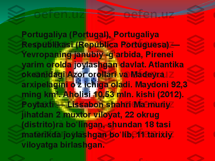 Portugaliya (Portugal), Portugaliya	 
Respublikasi	
 (República	 Portuguesa)	 —	 
Yevropaning	
 janubiy	 -g arbida,	 Pirenei	 	ʻ
yarim	
 orolda	 joylashgan	 davlat.	 Atlantika	 
okeanidagi	
 Azor	 orollari	 va	 Madeyra	 
arxipelagini	
 o z	 ichiga	 oladi.	 Maydoni	 92,3	 	ʻ
ming	
 km².	 Aholisi	 10,53	 mln.	 kishi	 (2012).	 
Poytaxti	
 —	 Lissabon	 shahri	 Ma muriy	 	ʼ
jihatdan	
 2	 muxtor	 viloyat,	 22	 okrug	 
(distrito)ra	
 bo lingan,	 shundan	 18	 tasi	 	ʻ
materikda	
 joylashgan	 bo lib,	 11	 tarixiy	 	ʻ
viloyatga	
 birlashgan. 