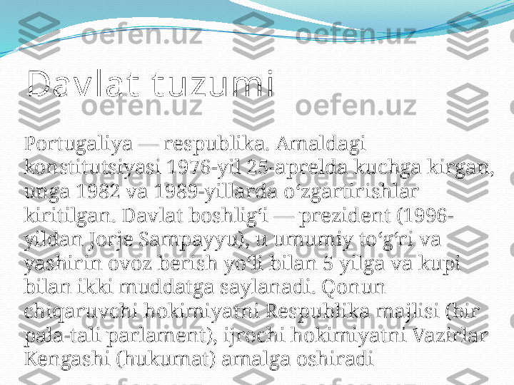 Dav lat  t uzumi
Portugaliya — respublika. Amaldagi 
konstitutsiyasi 1976-yil 25-aprelda kuchga kirgan, 
unga 1982 va 1989-yillarda oʻzgartirishlar 
kiritilgan. Davlat boshligʻi — prezident (1996-
yildan Jorje Sampayyu), u umumiy toʻgʻri va 
yashirin ovoz berish yoʻli bilan 5 yilga va kupi 
bilan ikki muddatga saylanadi. Qonun 
chiqaruvchi hokimiyatni Respublika majlisi (bir 
pala-tali parlament), ijrochi hokimiyatni Vazirlar 
Kengashi (hukumat) amalga oshiradi 