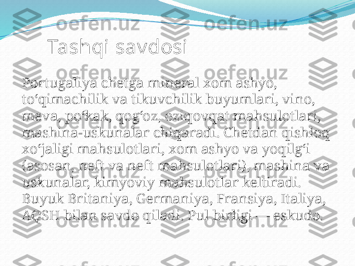 Tashqi sav dosi
Portugaliya chetga mineral xom ashyo, 
toʻqimachilik va tikuvchilik buyumlari, vino, 
meva, poʻkak, qogʻoz, oziqovqat mahsulotlari, 
mashina-uskunalar chiqaradi. Chetdan qishloq 
xoʻjaligi mahsulotlari, xom ashyo va yoqilgʻi 
(asosan, neft va neft mahsulotlari), mashina va 
uskunalar, kimyoviy mahsulotlar keltiradi. 
Buyuk Britaniya, Germaniya, Fransiya, Italiya, 
AQSH bilan savdo qiladi. Pul birligi — eskudo. 