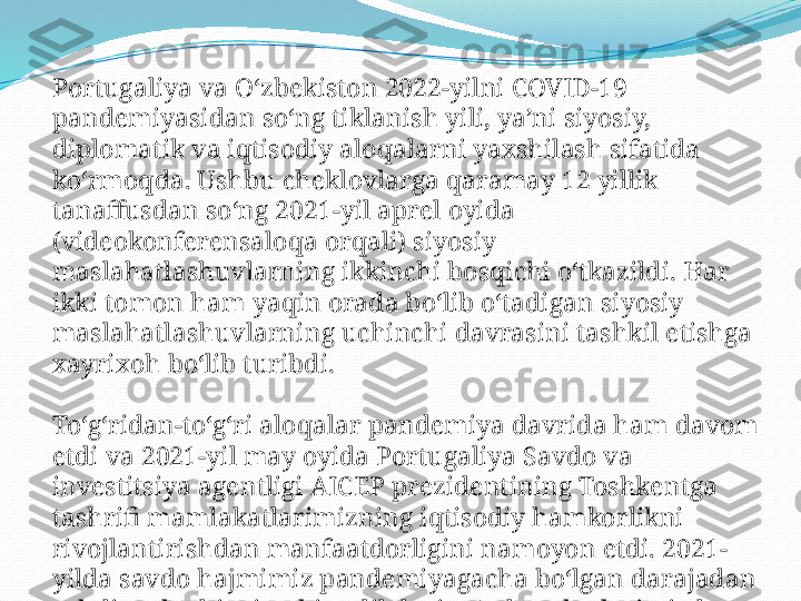 Portugaliya va O‘zbekiston 2022-yilni COVID-19 
pandemiyasidan so‘ng tiklanish yili, ya’ni siyosiy, 
diplomatik va iqtisodiy aloqalarni yaxshilash sifatida 
ko‘rmoqda. Ushbu cheklovlarga qaramay 12 yillik 
tanaffusdan so‘ng 2021-yil aprel oyida 
(videokonferensaloqa orqali) siyosiy 
maslahatlashuvlarning ikkinchi bosqichi o‘tkazildi. Har 
ikki tomon ham yaqin orada bo‘lib o‘tadigan siyosiy 
maslahatlashuvlarning uchinchi davrasini tashkil etishga 
xayrixoh bo‘lib turibdi.
To‘g‘ridan-to‘g‘ri aloqalar pandemiya davrida ham davom 
etdi va 2021-yil may oyida Portugaliya Savdo va 
investitsiya agentligi AICEP prezidentining Toshkentga 
tashrifi mamlakatlarimizning iqtisodiy hamkorlikni 
rivojlantirishdan manfaatdorligini namoyon etdi. 2021-
yilda savdo hajmimiz pandemiyagacha bo‘lgan darajadan 
oshdi va bu bizning birgalikdagi sa’y-harakatlarimizdan 
dalolatdir. 