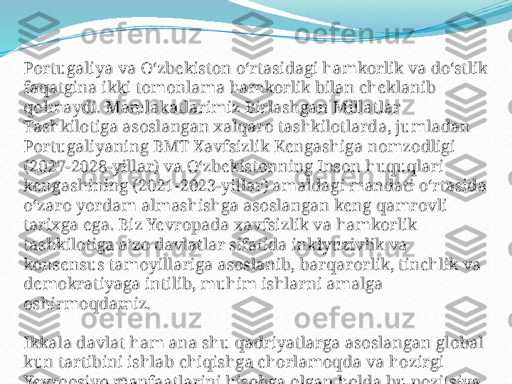 Portugaliya va O‘zbekiston o‘rtasidagi hamkorlik va do‘stlik 
faqatgina ikki tomonlama hamkorlik bilan cheklanib 
qolmaydi. Mamlakatlarimiz Birlashgan Millatlar 
Tashkilotiga asoslangan xalqaro tashkilotlarda, jumladan 
Portugaliyaning BMT Xavfsizlik Kengashiga nomzodligi 
(2027-2028-yillar) va O‘zbekistonning Inson huquqlari 
kengashining (2021-2023-yillar) amaldagi mandati o‘rtasida 
o‘zaro yordam almashishga asoslangan keng qamrovli 
tarixga ega. Biz Yevropada xavfsizlik va hamkorlik 
tashkilotiga a’zo davlatlar sifatida inklyuzivlik va 
konsensus tamoyillariga asoslanib, barqarorlik, tinchlik va 
demokratiyaga intilib, muhim ishlarni amalga 
oshirmoqdamiz.
Ikkala davlat ham ana shu qadriyatlarga asoslangan global 
kun tartibini ishlab chiqishga chorlamoqda va hozirgi 
Yevroosiyo manfaatlarini hisobga olgan holda bu pozitsiya 
davom ettiriladi. 