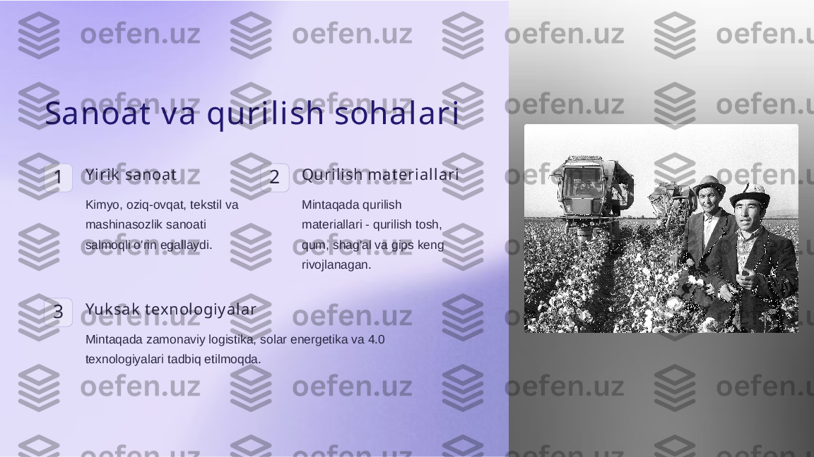 Sanoat  v a qurilish sohalari
1 Y irik  sanoat
Kimyo, oziq-ovqat, tekstil va 
mashinasozlik sanoati 
salmoqli o'rin egallaydi. 2 Qurilish mat eriallari
Mintaqada qurilish 
materiallari - qurilish tosh, 
qum, shag'al va gips keng 
rivojlanagan.
3 Yuk sak  t exnologiy alar
Mintaqada zamonaviy logistika, solar energetika va 4.0 
texnologiyalari tadbiq etilmoqda.  