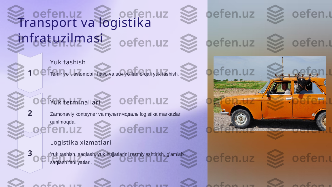 Transport  v a logist ik a 
infrat uzilmasi
Yuk  t ashish
Temir yo'l, avtomobil, havo va suv yo'llari orqali yuk tashish.
Yuk  t erminallari
Zamonaviy konteyner va mультимoдаль logistika markazlari 
qurilmoqda.
Logist ik a xizmat l ari
Yuk tashish, saqlash, yuk hujjatlarini rasmiylashtirish, gʻamlab 
saqlash faoliyatlari.  