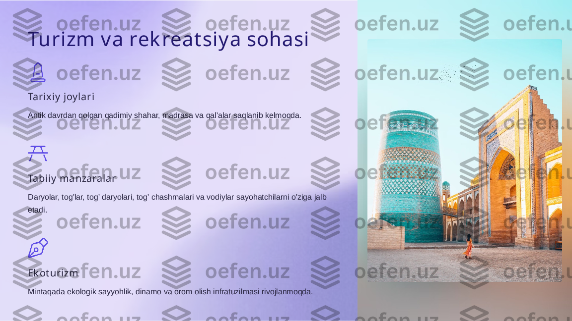 Turizm v a rek reat siy a sohasi
Tarixiy  joy l ari
Antik davrdan qolgan qadimiy shahar, madrasa va qal'alar saqlanib kelmoqda.
Tabiiy  manzaralar
Daryolar, tog'lar, tog' daryolari, tog' chashmalari va vodiylar sayohatchilarni o'ziga jalb 
etadi.
Ek ot uri zm
Mintaqada ekologik sayyohlik, dinamo va orom olish infratuzilmasi rivojlanmoqda.  