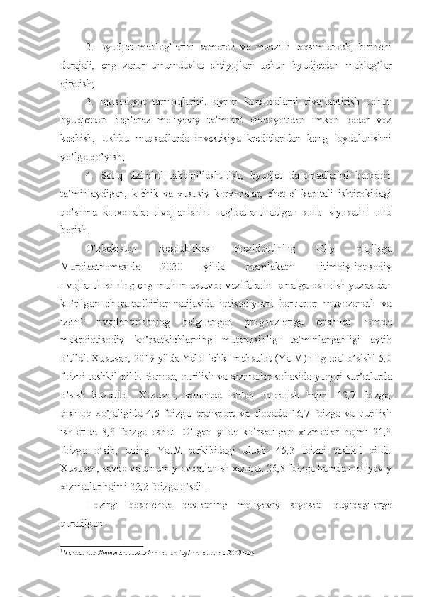 2.   Byudjet   mablag’larini   samarali   va   manzilli   taqsimlanash,   birinchi
darajali,   eng   zarur   umumdavlat   ehtiyojlari   uchun   byudjetdan   mablag’lar
ajratish; 
3.   Iqtisodiyot   tarmoqlarini,   ayrim   korxonalarni   rivojlantirish   uchun
byudjetdan   beg’araz   moliyaviy   ta’minot   amaliyotidan   imkon   qadar   voz
kechish,   Ushbu   maqsadlarda   investisiya   kreditlaridan   keng   foydalanishni
yo’lga qo’yish;
4.   Soliq   tizimini   takomillashtirish,   byudjet   daromadlarini   barqaror
ta’minlaydigan,   kichik   va   xususiy   korxonalar,   chet   el   kapitali   ishtirokidagi
qo’shma   korxonalar   rivojlanishini   rag’batlantiradigan   soliq   siyosatini   olib
borish.
O’zbekiston   Respublikasi   Prezidentining   Oliy   majlisga
Murojaatnomasida   2020   yilda   mamlakatni   ijtimoiy-iqtisodiy
rivojlantirishning eng muhim ustuvor vazifalarini amalga oshirish yuzasidan
ko’rilgan   chora-tadbirlar   natijasida   iqtisodiyotni   barqaror,   muvozanatli   va
izchil   rivojlantirishning   belgilangan   prognozlariga   erishildi   hamda
makroiqtisodiy   ko’rsatkichlarning   mutanosibligi   ta’minlanganligi   aytib
o’tildi. Xususan, 2019 yilda Yalpi ichki mahsulot (YaIM)ning real o’sishi 5,0
foizni tashkil qildi. Sanoat, qurilish va xizmatlar sohasida yuqori sur’atlarda
o’sish   kuzatildi.   Xususan,   sanoatda   ishlab   chiqarish   hajmi   12,7   foizga,
qishloq   xo’jaligida   4,5   foizga,   transport   va   aloqada   16,7   foizga   va   qurilish
ishlarida   8,3   foizga   oshdi.   O’tgan   yilda   ko’rsatilgan   xizmatlar   hajmi   21,3
foizga   o’sib,   uning   YaIM   tarkibidagi   ulushi   45,3   foizni   tashkil   qildi.
Xususan, savdo va umumiy ovqatlanish xizmati 26,8 foizga hamda moliyaviy
xizmatlar hajmi 32,2 foizga o’sdi 1
.
Hozirgi   bosqichda   davlatning   moliyaviy   siyosati   quyidagilarga
qaratilgan:
1
Manba: http://www.cbu.uz/uz/monet_policy/monet_direct2009.htm 