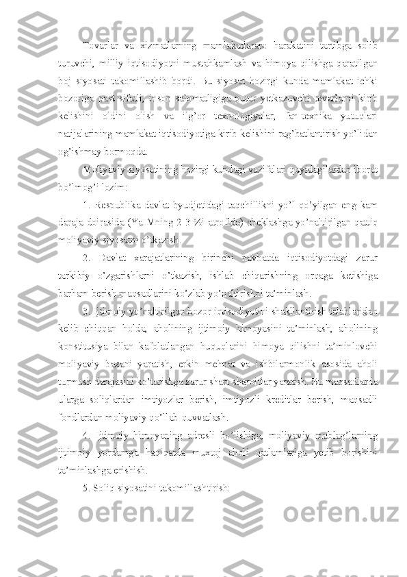 Tovarlar   va   xizmatlarning   mamlakatlararo   harakatini   tartibga   solib
turuvchi,   milliy   iqtisodiyotni   mustahkamlash   va   himoya   qilishga   qaratilgan
boj   siyosati   takomillashib   bordi.   Bu   siyosat   hozirgi   kunda   mamlakat   ichki
bozoriga   past   sifatli,   inson   salomatligiga   putur   yetkazuvchi   tovarlarni   kirib
kelishini   oldini   olish   va   ilg’or   texnologiyalar,   fan-texnika   yutuqlari
natijalarining mamlakat iqtisodiyotiga kirib kelishini rag’batlantirish yo’lidan
og’ishmay bormoqda.
Moliyaviy siyosatining hozirgi kundagi vazifalari quyidagilardan iborat
bo’lmog’i lozim:
1.   Respublika   davlat   byudjetidagi   taqchillikni   yo’l   qo’yilgan   eng   kam
daraja doirasida (YaIMning 2-3 %i atrofida) cheklashga yo’naltirilgan qattiq
moliyaviy siyosatni o’tkazish.
2.   Davlat   xarajatlarining   birinchi   navbatda   iqtisodiyotdagi   zarur
tarkibiy   o’zgarishlarni   o’tkazish,   ishlab   chiqarishning   orqaga   ketishiga
barham berish maqsadlarini ko’zlab yo’naltirishni ta’minlash.
3. Ijtimoiy yo’naltirilgan bozor iqtisodiyotini shakllantirish talablaridan
kelib   chiqqan   holda,   aholining   ijtimoiy   himoyasini   ta’minlash,   aholining
konstitusiya   bilan   kafolatlangan   huquqlarini   himoya   qilishni   ta’minlovchi
moliyaviy   bazani   yaratish,   erkin   mehnat   va   ishbilarmonlik   asosida   aholi
turmush darajasini ko’tarishga zarur shart-sharoitlar yaratish. Bu maqsadlarda
ularga   soliqlardan   imtiyozlar   berish,   imtiyozli   kreditlar   berish,   maqsadli
fondlardan moliyaviy qo’llab-quvvatlash.
4.   Ijtimoiy   himoyaning   adresli   bo’lishiga,   moliyaviy   mablag’larning
ijtimoiy   yordamga   haqiqatda   muxtoj   aholi   qatlamlariga   yetib   borishini
ta’minlashga erishish.
5. Soliq siyosatini takomillashtirish: 