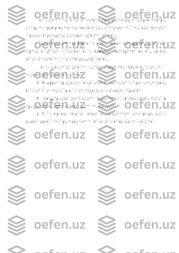 - soliq tizimining ishlab chiqarishni rivojlantirishga, moddiy xomashyo,
tibbiy, moliyaviy va mehnat resurslaridan, to’plangan mol-mulkdan samarali
foydalanishga rag’batlantiruvchi ta’sirini oshirish;
- korxonalar  zimmasidagi  soliq  yukini  keskin  kamaytirish,  qo’shilgan
qiymat   solig’idan   olinadigan   soliq   stavkasini   kamaytirish   va   shu   asosda
ishlab chiqarishni jonlantirishga turtki berish;
- soliq   tushumlari   tarkibini   tubdan   o’zgartirish,   resurs   soliqlari,   mol-
mulk solig’ining rolini oshirish.
7. Muayyan byudjetlarni shakllantirish manbalari bo’lgan umumdavlat
soliqlari bilan mahalliy soliqlar o’rtasida aniq chegara o’tkazish.
8. Davlat byudjeti daromadlarini katta qismini joylarga berish, mahalliy
byudjetlarning daromad manbalarini mustahkamlash.
9.   Soliq   siyosati   belgilab   bergan   chora-tadbirlarni   amaliyotga   tadbiq
etuvchi tegishli moliya mexanizmini ishlab chiqish va takomillashtirish. 