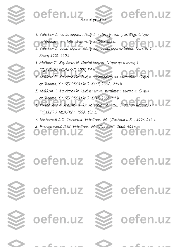 Adabiyotlar :
1. Va h obo v  A.  va bosh q alar. Budjet   - soli q  siyosati  yaxlitligi.  O‘q uv 
qo‘ llanma. - T.: I q tisod va moliya.  2005.285 b.
2. Va h ob o v A. va bosh q alar .  Moliyaviy va bosh q aruv ta h lili.  Darslik. T.: 
Shar q  2005. 220 b.
3. Mali k ov T., Xaydarov N. Davlat budjeti . O‘q uv  qo‘ llanma, T . : 
"IQT1SOD-MOLIYA", 2007, 84 b.
4. M alikov T., Xaydarov N. Budjet daromadlari va xarajatlari . O‘q uv 
qo‘ lla n ma, T . : "IQTISOD-MOLIYA", 2007 , 245 b.
5. M aliko v T., Xaydarov N. Budjet: tizimi, tuzulmasi, jarayoni . O‘q uv 
qo‘ llanma, T .:  "IQTISOD-MOLIYA", 2008, 84 b.
6. Yo‘l dosh e v  Z ., Malikov T. Uy x o‘ jaligi moliyasi.  O‘q uv  qo‘ llanma, T .: 
"IQTISOD-MOLIYA", 2008, 105 b.
7. Неshитой А.С. Финансы. Уchебник.-М.:”Даshков и К”, 2007. 512 с.
8. Романовский В.М. Уchебник.-М.:”Юрайт”, 2008. 462 с. 