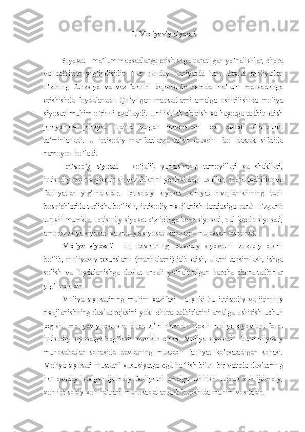 1. Moliyaviy siyosat
Siyosat – ma’lum maqsadlarga erishishga qaratilgan yo’nalishlar, chora
va   tadbirlar   yig’indisidir.   Har   qanday   jamiyatda   ham   davlat   moliyadan
o’zining   funksiya   va   vazifalarini   bajarishda   hamda   ma’lum   maqsadlarga
erishishda   foydalanadi.   Qo’yilgan   maqsadlarni   amalga   oshirilishida   moliya
siyosati muhim o’rinni egallaydi. Uni ishlab chiqish va hayotga tadbiq etish
jarayonida   jamiyat   oldida   turgan   masalalarni   xal   etilish   sharoitlari
ta’minlanadi.   U   iqtisodiy   manfaatlarga   ta’sir   etuvchi   faol   dastak   sifatida
namoyon bo’ladi.
Iqtisodiy   siyosat   -   xo’jalik   yuritishning   tamoyillari   va   shakllari,
iqtisodiyotni rivojlantirish vazifalarini yechishdagi usullar, chora-tadbirlar va
faoliyatlar   yig’indisidir.   Iqtisodiy   siyosat   jamiyat   rivojlanishining   turli
bosqichlarida turlicha bo’lishi, iqtisodiy rivojlanish darajasiga qarab o’zgarib
turishi mumkin. Iqtisodiy siyosat o’z ichiga baho siyosati, pul-kredit siyosati,
amortizasiya siyosati va moliya siyosati kabilarni mujassamlashtiradi.
Moliya   siyosati   -   bu   davlatning   iqtisodiy   siyosatini   tarkibiy   qismi
bo’lib, moliyaviy resurslarni (manbalarni) jalb etish, ularni taqsimlash, ishga
solish   va   foydalanishga   davlat   orqali   yo’naltirilgan   barcha   chora-tadbirlar
yig’indisidir. 
Moliya   siyosatining   muhim   vazifasi   -   u   yoki   bu   iqtisodiy   va   ijtimoiy
rivojlanishning  davlat  rejasini  yoki  chora-tadbirlarini  amalga  oshirish  uchun
tegishli moliyaviy resurslar bilan ta’minlashdir. Lekin moliya siyosatini faqat
iqtisodiy   siyosatga   bog’lash   mumkin   emas.   Moliya   siyosati   -   bu   moliyaviy
munosabatlar   sohasida   davlatning   mustaqil   faoliyat   ko’rsatadigan   sohasi.
Moliya siyosati mustaqil xususiyatga ega bo’lish bilan bir vaqtda davlatning
har   qanday  istalgan  ijtimoiy   faoliyatni  amalga   oshirishi   uchun   xoh  ijtimoiy,
xoh iqtisodiy xoh halqaro munosabatlar olib borishida muhim vositadir. 