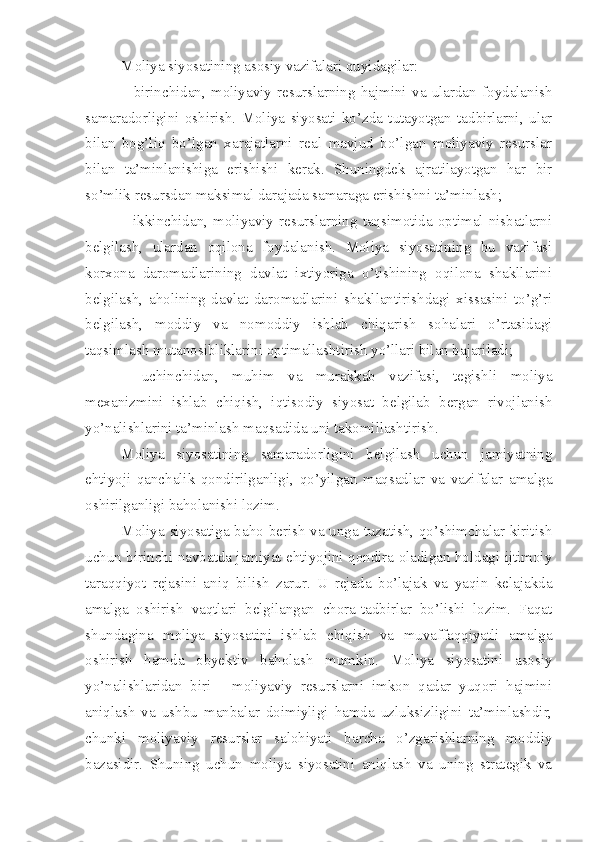 Moliya siyosatining asosiy vazifalari quyidagilar:
–   birinchidan,   moliyaviy   resurslarning   hajmini   va   ulardan   foydalanish
samaradorligini   oshirish.   Moliya   siyosati   ko’zda   tutayotgan   tadbirlarni,   ular
bilan   bog’liq   bo’lgan   xarajatlarni   real   mavjud   bo’lgan   moliyaviy   resurslar
bilan   ta’minlanishiga   erishishi   kerak.   Shuningdek   ajratilayotgan   har   bir
so’mlik resursdan maksimal darajada samaraga erishishni ta’minlash;
–  ikkinchidan,  moliyaviy  resurslarning  taqsimotida  optimal  nisbatlarni
belgilash,   ulardan   oqilona   foydalanish.   Moliya   siyosatining   bu   vazifasi
korxona   daromadlarining   davlat   ixtiyoriga   o’tishining   oqilona   shakllarini
belgilash,   aholining   davlat   daromadlarini   shakllantirishdagi   xissasini   to’g’ri
belgilash,   moddiy   va   nomoddiy   ishlab   chiqarish   sohalari   o’rtasidagi
taqsimlash mutanosibliklarini optimallashtirish yo’llari bilan bajariladi;
–   uchinchidan,   muhim   va   murakkab   vazifasi,   tegishli   moliya
mexanizmini   ishlab   chiqish,   iqtisodiy   siyosat   belgilab   bergan   rivojlanish
yo’nalishlarini ta’minlash maqsadida uni takomillashtirish.
Moliya   siyosatining   samaradorligini   belgilash   uchun   jamiyatning
ehtiyoji   qanchalik   qondirilganligi,   qo’yilgan   maqsadlar   va   vazifalar   amalga
oshirilganligi baholanishi lozim.
Moliya siyosatiga baho berish va unga tuzatish, qo’shimchalar kiritish
uchun birinchi navbatda jamiyat ehtiyojini qondira oladigan holdagi ijtimoiy
taraqqiyot   rejasini   aniq   bilish   zarur.   U   rejada   bo’lajak   va   yaqin   kelajakda
amalga   oshirish   vaqtlari   belgilangan   chora-tadbirlar   bo’lishi   lozim.   Faqat
shundagina   moliya   siyosatini   ishlab   chiqish   va   muvaffaqqiyatli   amalga
oshirish   hamda   obyektiv   baholash   mumkin.   Moliya   siyosatini   asosiy
yo’nalishlaridan   biri   -   moliyaviy   resurslarni   imkon   qadar   yuqori   hajmini
aniqlash   va   ushbu   manbalar   doimiyligi   hamda   uzluksizligini   ta’minlashdir,
chunki   moliyaviy   resurslar   salohiyati   barcha   o’zgarishlarning   moddiy
bazasidir.   Shuning   uchun   moliya   siyosatini   aniqlash   va   uning   strategik   va 