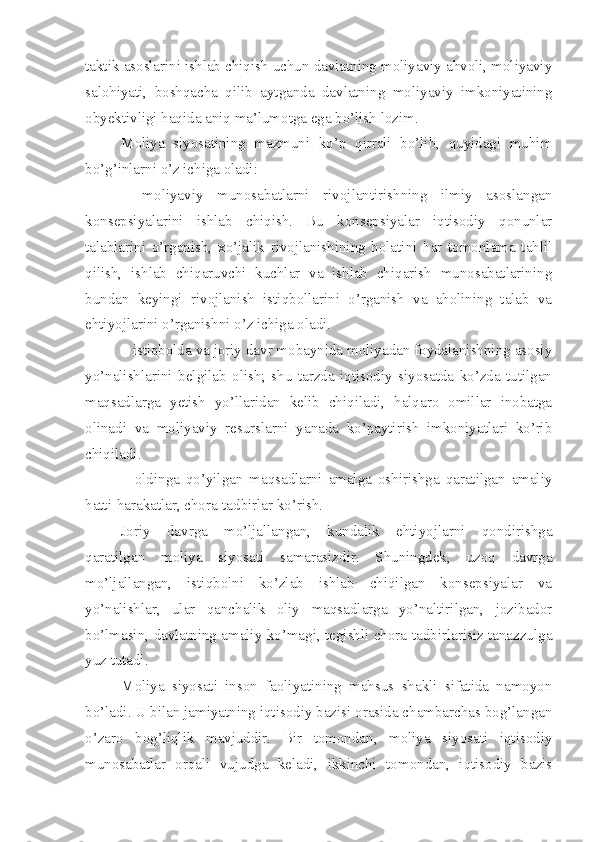 taktik asoslarini ishlab chiqish uchun davlatning moliyaviy ahvoli, moliyaviy
salohiyati,   boshqacha   qilib   aytganda   davlatning   moliyaviy   imkoniyatining
obyektivligi haqida aniq ma’lumotga ega bo’lish lozim. 
Moliya   siyosatining   mazmuni   ko’p   qirrali   bo’lib,   quyidagi   muhim
bo’g’inlarni o’z ichiga oladi: 
–   moliyaviy   munosabatlarni   rivojlantirishning   ilmiy   asoslangan
konsepsiyalarini   ishlab   chiqish.   Bu   konsepsiyalar   iqtisodiy   qonunlar
talablarini   o’rganish,   xo’jalik   rivojlanishining   holatini   har   tomonlama   tahlil
qilish,   ishlab   chiqaruvchi   kuchlar   va   ishlab   chiqarish   munosabatlarining
bundan   keyingi   rivojlanish   istiqbollarini   o’rganish   va   aholining   talab   va
ehtiyojlarini o’rganishni o’z ichiga oladi.
– istiqbolda va joriy davr mobaynida moliyadan foydalanishning asosiy
yo’nalishlarini   belgilab   olish;   shu   tarzda   iqtisodiy   siyosatda   ko’zda   tutilgan
maqsadlarga   yetish   yo’llaridan   kelib   chiqiladi,   halqaro   omillar   inobatga
olinadi   va   moliyaviy   resurslarni   yanada   ko’paytirish   imkoniyatlari   ko’rib
chiqiladi.
–   oldinga   qo’yilgan   maqsadlarni   amalga   oshirishga   qaratilgan   amaliy
hatti-harakatlar, chora-tadbirlar ko’rish. 
Joriy   davrga   mo’ljallangan,   kundalik   ehtiyojlarni   qondirishga
qaratilgan   moliya   siyosati   samarasizdir.   Shuningdek,   uzoq   davrga
mo’ljallangan,   istiqbolni   ko’zlab   ishlab   chiqilgan   konsepsiyalar   va
yo’nalishlar,   ular   qanchalik   oliy   maqsadlarga   yo’naltirilgan,   jozibador
bo’lmasin, davlatning amaliy ko’magi, tegishli chora-tadbirlarisiz tanazzulga
yuz tutadi.
Moliya   siyosati   inson   faoliyatining   mahsus   shakli   sifatida   namoyon
bo’ladi. U bilan jamiyatning iqtisodiy bazisi orasida chambarchas bog’langan
o’zaro   bog’liqlik   mavjuddir.   Bir   tomondan,   moliya   siyosati   iqtisodiy
munosabatlar   orqali   vujudga   keladi,   ikkinchi   tomondan,   iqtisodiy   bazis 