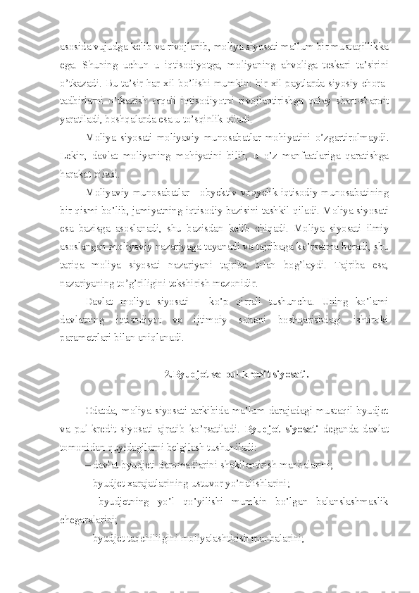 asosida vujudga kelib va rivojlanib, moliya siyosati ma’lum bir mustaqillikka
ega.   Shuning   uchun   u   iqtisodiyotga,   moliyaning   ahvoliga   teskari   ta’sirini
o’tkazadi. Bu ta’sir har xil bo’lishi mumkin: bir xil paytlarda siyosiy chora-
tadbirlarni   o’tkazish   orqali   iqtisodiyotni   rivojlantirishga   qulay   shart-sharoit
yaratiladi, boshqalarda esa u to’sqinlik qiladi.
Moliya   siyosati   moliyaviy   munosabatlar   mohiyatini   o’zgartirolmaydi.
Lekin,   davlat   moliyaning   mohiyatini   bilib,   u   o’z   manfaatlariga   qaratishga
harakat qiladi.
Moliyaviy munosabatlar - obyektiv voqyelik iqtisodiy munosabatining
bir qismi bo’lib, jamiyatning iqtisodiy bazisini tashkil qiladi. Moliya siyosati
esa   bazisga   asoslanadi,   shu   bazisdan   kelib   chiqadi.   Moliya   siyosati   ilmiy
asoslangan moliyaviy nazariyaga tayanadi va tajribaga ko’rsatma beradi, shu
tariqa   moliya   siyosati   nazariyani   tajriba   bilan   bog’laydi.   Tajriba   esa,
nazariyaning to’g’riligini tekshirish mezonidir. 
Davlat   moliya   siyosati   –   ko’p   qirrali   tushuncha.   Uning   ko’lami
davlatning   iqtisodiyot   va   ijtimoiy   sohani   boshqarishdagi   ishtiroki
parametrlari bilan aniqlanadi. 
2.Byudjet va pul-kredit siyosati.
Odatda,   moliya   siyosati   tarkibida   ma’lum   darajadagi   mustaqil   byudjet
va   pul-kredit   siyosati   ajratib   ko’rsatiladi.   Byudjet   siyosati   deganda   davlat
tomonidan quyidagilarni belgilash tushuniladi:
– davlat byudjeti daromadlarini shakllantirish manbalarini;
– byudjet xarajatlarining ustuvor yo’nalishlarini;
–   byudjetning   yo’l   qo’yilishi   mumkin   bo’lgan   balanslashmaslik
chegaralarini;
– byudjet taqchilligini moliyalashtirish manbalarini; 