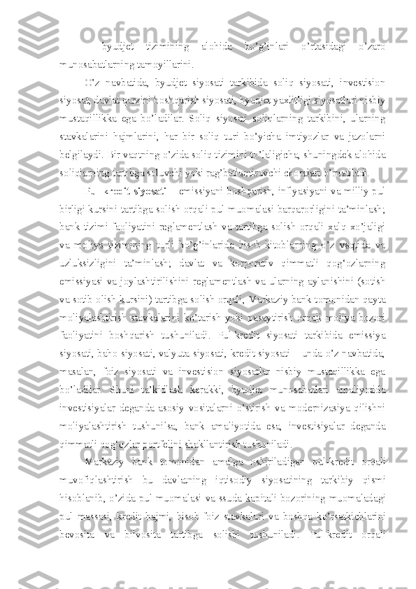 –   byudjet   tizimining   alohida   bo’g’inlari   o’rtasidagi   o’zaro
munosabatlarning tamoyillarini.
O’z   navbatida,   byudjet   siyosati   tarkibida   soliq   siyosati,   investision
siyosat, davlat qarzini boshqarish siyosati, byudjet yaxlitligi siyosatlari nisbiy
mustaqillikka   ega   bo’ladilar.   Soliq   siyosati   soliqlarning   tarkibini,   ularning
stavkalarini   hajmlarini,   har   bir   soliq   turi   bo’yicha   imtiyozlar   va   jazolarni
belgilaydi. Bir vaqtning o’zida soliq tizimini to’laligicha, shuningdek alohida
soliqlarning tartibga soluvchi yoki rag’batlantiruvchi choralari o’rnatiladi.
Pul-kredit siyosati   – emissiyani boshqarish, inflyasiyani va milliy pul
birligi kursini tartibga solish orqali pul muomalasi barqarorligini ta’minlash;
bank   tizimi   faoliyatini   reglamentlash   va   tartibga   solish   orqali   xalq   xo’jaligi
va   moliya   tizimining   turli   bo’g’inlarida   hisob-kitoblarning   o’z   vaqtida   va
uzluksizligini   ta’minlash;   davlat   va   korporativ   qimmatli   qog‘ozlarning
emissiyasi   va   joylashtirilishini   reglamentlash   va   ularning   aylanishini   (sotish
va sotib olish kursini) tartibga solish orqali, Markaziy bank tomonidan qayta
moliyalashtirish   stavkalarini   ko’tarish   yoki   pasaytirish   orqali   moliya   bozori
faoliyatini   boshqarish   tushuniladi.   Pul-kredit   siyosati   tarkibida   emissiya
siyosati, baho siyosati, valyuta siyosati, kredit siyosati – unda o’z navbatida,
masalan,   foiz   siyosati   va   investision   siyosatlar   nisbiy   mustaqillikka   ega
bo’ladilar.   Shuni   ta’kidlash   kerakki,   byudjet   munosabatlari   amaliyotida
investisiyalar   deganda   asosiy   vositalarni   o’stirish   va   modernizasiya   qilishni
moliyalashtirish   tushunilsa,   bank   amaliyotida   esa,   investisiyalar   deganda
qimmatli qog‘ozlar portfelini shakllantirish tushuniladi.
Markaziy   bank   tomonidan   amalga   oshiriladigan   pul-kredit   orqali
muvofiqlashtirish   bu   davlatning   iqtisodiy   siyosatining   tarkibiy   qismi
hisoblanib, o’zida pul muomalasi va ssuda kapitali bozorining muomaladagi
pul   massasi,   kredit   hajmi,   hisob-foiz   stavkalari   va   boshqa   ko’rsatkichlarini
bevosita   va   bilvosita   tartibga   solishi   tushuniladi.   Pul-kredit   orqali 