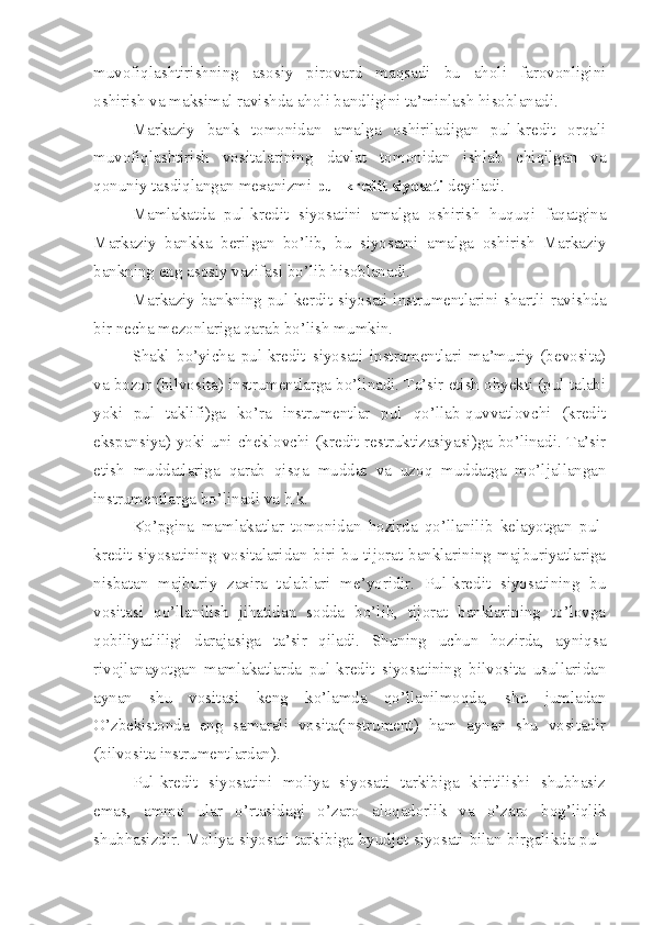 muvofiqlashtirishning   asosiy   pirovard   maqsadi   bu   aholi   farovonligini
oshirish va maksimal ravishda aholi bandligini ta’minlash hisoblanadi.
Markaziy   bank   tomonidan   amalga   oshiriladigan   pul-kredit   orqali
muvofiqlashtirish   vositalarining   davlat   tomonidan   ishlab   chiqilgan   va
qonuniy tasdiqlangan mexanizmi  pul-kredit siyosati  deyiladi.
Mamlakatda   pul-kredit   siyosatini   amalga   oshirish   huquqi   faqatgina
Markaziy   bankka   berilgan   bo’lib,   bu   siyosatni   amalga   oshirish   Markaziy
bankning eng asosiy vazifasi bo’lib hisoblanadi. 
Markaziy bankning pul-kerdit siyosati instrumentlarini shartli ravishda
bir necha mezonlariga qarab bo’lish mumkin.
Shakl   bo’yicha   pul-kredit   siyosati   instrumentlari   ma’muriy   (bevosita)
va bozor (bilvosita) instrumentlarga bo’linadi. Ta’sir etish obyekti (pul talabi
yoki   pul   taklifi)ga   ko’ra   instrumentlar   pul   qo’llab-quvvatlovchi   (kredit
ekspansiya) yoki uni cheklovchi (kredit restruktizasiyasi)ga bo’linadi. Ta’sir
etish   muddatlariga   qarab   qisqa   muddat   va   uzoq   muddatga   mo’ljallangan
instrumentlarga bo’linadi va h.k.
Ko’pgina   mamlakatlar   tomonidan   hozirda   qo’llanilib   kelayotgan   pul-
kredit siyosatining vositalaridan biri bu tijorat banklarining majburiyatlariga
nisbatan   majburiy   zaxira   talablari   me’yoridir.   Pul-kredit   siyosatining   bu
vositasi   qo’llanilish   jihatidan   sodda   bo’lib,   tijorat   banklarining   to’lovga
qobiliyatliligi   darajasiga   ta’sir   qiladi.   Shuning   uchun   hozirda,   ayniqsa
rivojlanayotgan   mamlakatlarda   pul-kredit   siyosatining   bilvosita   usullaridan
aynan   shu   vositasi   keng   ko’lamda   qo’llanilmoqda,   shu   jumladan
O’zbekistonda   eng   samarali   vosita(instrument)   ham   aynan   shu   vositadir
(bilvosita instrumentlardan). 
Pul-kredit   siyosatini   moliya   siyosati   tarkibiga   kiritilishi   shubhasiz
emas,   ammo   ular   o’rtasidagi   o’zaro   aloqadorlik   va   o’zaro   bog’liqlik
shubhasizdir. Moliya siyosati tarkibiga byudjet siyosati bilan birgalikda pul- 