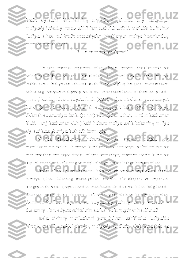 kredit   siyosatini   kiritilishining   to’g’riligini   jahonda   ro’y   berayotgan
moliyaviy-iqtisodiy inqiroz tahlili ham tasdiqlab turibdi. Ma’lubki bu inqiroz
faoliyat   sohasi   pul-kredit   operatsiyalari   hisoblangan   moliya   bozorlaridagi
inqirozdan boshlangan.
3. Halqaro moliya siyosati
  Halqaro   mehnat   taqsimoti   bilan,   davlat   qarzini   shakllantirish   va
so’ndirish   bilan,   halqaro   tashkilotlar,   shu   jumladan   halqaro   moliya
tashkilotlari   faoliyatida   ishtirok   etish   bilan   bog’liq   halqaro   munosabatlar
sohasidagi   valyuta-moliyaviy   va   kredit   munosabatlarini   boshqarish   yotadi.
Hozirgi kunda Halqaro valyuta fondi (XVF), Halqaro tiklanish va taraqqiyot
banki   (XTTB),   Yevropa   tiklanish   va   taraqqiyot   banki   (YeTTB),   Osiyo
tiklanish va taraqqiyot banki (OTTB) va b. (misol uchun, London kreditorlar
klubi,   Parij   kreditorlar   klubi)   kabi   halqaro   moliya   tashkilotlarining   moliya
siyosati katta ahamiyat kasb etib bormoqda.
Alohida   davlatlarning   halqaro   moliya   siyosati,   odatda,   o’z
mamlakatining   ishlab   chiqarish   kuchlarini   rivojlanishiga   yo’naltirilgan   va
mos   ravishda   har   qaysi   davlat   halqaro   xomashyo,   tovarlar,   ishchi   kuchi   va
kapital bozorlarida o’zining salmoqli o’rniga ega bo’lishga harakat qiladi.
Davlat   o’zining   manfaatlarini   bojxona   va   valyuta   siyosatlari   orqali
himoya   qiladi.   Ularning   xususiyatlari   davlatni   o’z   eksport   va   importini
kengaytirish   yoki   qisqartirishdan   manfaatdorlik   darajasi   bilan   belgilanadi.
Shundan   kelib   chiqib,   bojxona   to’lovlari   yoki   alohida   bojxona   rejimlari
tizimi   qo’llaniladi.   Bojxona   va   valyuta   siyosatining   asosiy   maqsadi   –
davlatning oltin, valyuta zahiralarini saqlash va ko’paytirish hisoblanadi.
Davlat   o’zining   manfaatlarini   yana   halqaro   tashkilotlar   faoliyatida
ishtirok   etish,   bu   tashkilotlarning   moliyaviy   fondlarini   shakllantirishda   va 