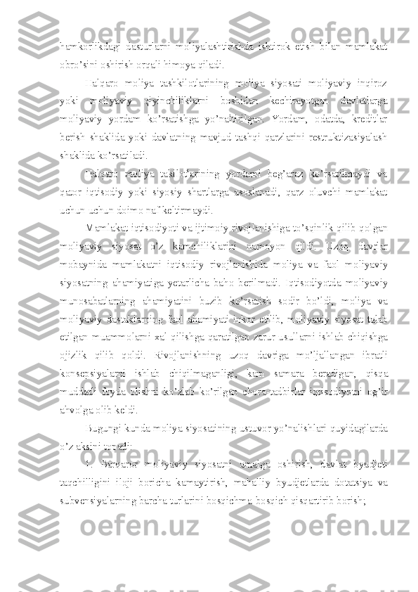 hamkorlikdagi   dasturlarni   moliyalashtirishda   ishtirok   etish   bilan   mamlakat
obro’sini oshirish orqali himoya qiladi. 
Halqaro   moliya   tashkilotlarining   moliya   siyosati   moliyaviy   inqiroz
yoki   moliyaviy   qiyinchiliklarni   boshidan   kechirayotgan   davlatlarga
moliyaviy   yordam   ko’rsatishga   yo’naltirilgan.   Yordam,   odatda,   kreditlar
berish   shaklida   yoki   davlatning   mavjud   tashqi   qarzlarini   restruktizasiyalash
shaklida ko’rsatiladi.
Halqaro   moliya   takilotlarining   yordami   beg’araz   ko’rsatilmaydi   va
qator   iqtisodiy   yoki   siyosiy   shartlarga   asoslanadi,   qarz   oluvchi   mamlakat
uchun uchun doimo naf keltirmaydi.
Mamlakat iqtisodiyoti va ijtimoiy rivojlanishiga to’sqinlik qilib qolgan
moliyaviy   siyosat   o’z   kamchiliklarini   namoyon   qildi.   Uzoq   davrlar
mobaynida   mamlakatni   iqtisodiy   rivojlanishida   moliya   va   faol   moliyaviy
siyosatning   ahamiyatiga   yetarlicha   baho   berilmadi.   Iqtisodiyotda   moliyaviy
munosabatlarning   ahamiyatini   buzib   ko’rsatish   sodir   bo’ldi,   moliya   va
moliyaviy   dastaklarning   faol   ahamiyati   inkor   etilib,   moliyaviy   siyosat   talab
etilgan muammolarni xal qilishga qaratilgan zarur usullarni ishlab chiqishga
ojizlik   qilib   qoldi.   Rivojlanishning   uzoq   davriga   mo’ljallangan   ibratli
konsepsiyalarni   ishlab   chiqilmaganligi,   kam   samara   beradigan,   qisqa
muddatli   foyda   olishni   ko’zlab   ko’rilgan   chora-tadbirlar   iqtisodiyotni   og’ir
ahvolga olib keldi.
Bugungi kunda moliya siyosatining ustuvor yo’nalishlari quyidagilarda
o’z aksini topadi:
1.   Barqaror   moliyaviy   siyosatni   amalga   oshirish,   davlat   byudjeti
taqchilligini   iloji   boricha   kamaytirish,   mahalliy   byudjetlarda   dotatsiya   va
subvensiyalarning barcha turlarini bosqichma-bosqich qisqartirib borish; 