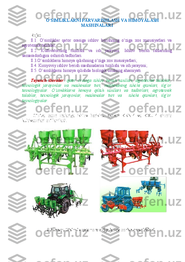     O‘SIMLIKLARNI PARVARISHLASH VA  H IMOYALASH
MASHINALARI
Reja: 
8.1.   O‘simliklar   qator   orasiga   ishlov   berishning   o‘ziga   xos   xususiyatlari   va
agrotexnik talablar;
8. 2.   Kultivatorning   tuzilishi   va   ish   jarayoni.   Ishlov   berish   ishlarining
samaradorligini   oshirish tadbirlari.
8.3.O‘simliklarni himoya qilishning o‘ziga xos xususiyatlari;
8.4 . Kimyoviy ishlov berish mashinalarini tuzilishi va ish jarayoni;
8.5 . O‘simliklarni himoya qilishda biologik usulning ahamiyati.
Tayanch   iboralar :   qator   orasiga   ishlov   berish   usullari,   agrotexnik   talablar,
texnologik   jarayonlar   va   mashinalar   turi,   mashinaning   ishchi   qismlari,   ilg’or
texnologiyalar.   O’simliklarni   himoya   qilish   usullari   va   tadbirlari,   agrotexnik
talablar,   texnologik   jarayonlar,   mashinalar   turi   va     ishchi   qismlari,   ilg’or
texnologiyalar.
G‘o‘za   qator   oralariga   ishlov   berishda   asosan   KRN-4   va   KXU-4   chopiq
kultivatorlari qo‘llaniladi.
8 . 1- rasm.  O‘simlik qator oralariga ishlov berish mashinalari. 