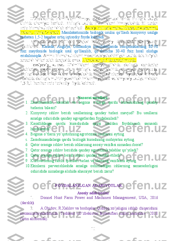 O‘zbekistonda   o‘simliklarni   himoya   qilish   majmuasi   ichida   biologik   usulga
alohida   ahamiyat   beriladi.   Biologik   usulda   o‘simliklarni   himoyalashda   20   turdan
ortiq biomahsulotlar ishlab chiqariladi.   Asosiy biologik mahsulotlarga trixogramma,
brakon,   oltinko‘z   kiradi.   Mamlakatimizda   biologik   usulni   qo‘llash   kimyoviy   usulga
nisbatan 1,5-2 barobar ortiq iqtisodiy foyda keltiradi. 
Biologik   usulni   qo‘llash   darajasi   ba’zi   xorijiy   davlatlarda   ham   yuqori
hisoblanadi.   Kanada,   Angliya,   Gollandiya   mamlakatlarida   issiqxonalarning   80-90
foiz   maydonida   biologik   usul   qo‘llanilib,   qo‘shimcha   30-40   foiz   hosil   olishga
erishilmoqda . Ammo biomahsulotlarni mexanizatsiyalashtirilgan usulda dala bo‘ylab
tarqatish ishlari talab darajasida emas.  Ular asosan qo‘lda tarqatilmoqda.
Tavsiyaviy   xulosa.   O‘ simliklarni   himoya   qilishda   ekologik   standartlar
talablariga   javob   berish   uchun   biologik   usulga   alohida   ahamiyat   berilmoqda.
Biologik   usulda   o‘simliklarni   himoyalashda   biomahsulotlardan   foydalanish   birinchi
navbatda ekologik muhitni yaxshilash imkonini yaratadi va kimyoviy usulga nisbatan
1,5-2,0  barobar ortiq iqtisodiy  foyda keltiradi. 
Nazorat savollari:
1. Zararkunanda,   kasallik   va   begona   o‘tlarga   qarshi   kurashishning   qanday
turlarini bilasiz?
2. Kimyoviy   ishlov   berish   usullarining   qanday   turlari   mavjud?   Bu   usullarni
amalga oshirishda qanday agregatlardan foydalaniladi?
3. Kasalliklarga   qarshi   kurashishda   qaysi   usuldan   foydalanish   samarali
hisoblanadi?
4. Begona o‘tlarni yo‘qotishning agrotexnik usullarini ayting
5. Zararkunandalarga qarshi biologik kurashning mohiyatini ayting.
6. Qator orasiga ishlov berish ishlarining asosiy vazifasi nimadan iborat?
7. Qator orasiga ishlov berishda qanday agrotexnik talablar qo‘yiladi?
8. Qator orasiga ishlov berish ishlari qanday tashkil etiladi?
9. Kultivatorning ishchi qismlari turlari va ularning vazifasini ayting.
10. Ekinlarni   parvarishlashda   amalga   oshiriladigan   ishlarning   samaradorligini
oshirishda nimalarga alohida ahamiyat berish zarur?
FOYDALANILGAN ADABIYОTLAR.
Asosiy adabiyotlar
1. Donnel   Hunt   Farm   Power   and   Machineri   Managemeent ,   USA ,   2016
(darslik ) .
2. A.Obidov, R.Xalilov va boshqalar Qishloq xo‘jaligini ishlab chiqarishini
mexanizatsiyalashtirish.   Toshkent   «O‘zbekiston   faylasuflari   milliy   jamiyati»   -   2018
(lotin alifbosida).
10 